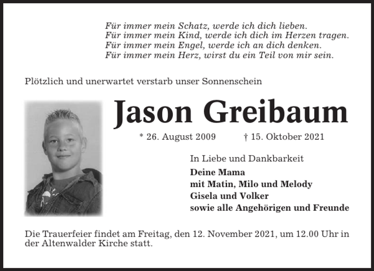 <p>Für immer mein Schatz, werde ich dich lieben.<br />Für immer mein Kind, werde ich dich im Herzen tragen.<br />Für immer mein Engel, werde ich an dich denken.<br />Für immer mein Herz, wirst du ein Teil von mir sein.<br />Plötzlich und unerwartet verstarb unser Sonnenschein</p><p>Jason Greibaum<br />* 26. August 2009</p><p>† 15. Oktober 2021</p><p>In Liebe und Dankbarkeit<br />Deine Mama<br />mit Matin, Milo und Melody<br />Gisela und Volker<br />sowie alle Angehörigen und Freunde<br />Die Trauerfeier findet am Freitag, den 12. November 2021, um 12.00 Uhr in<br />der Altenwalder Kirche statt.</p>