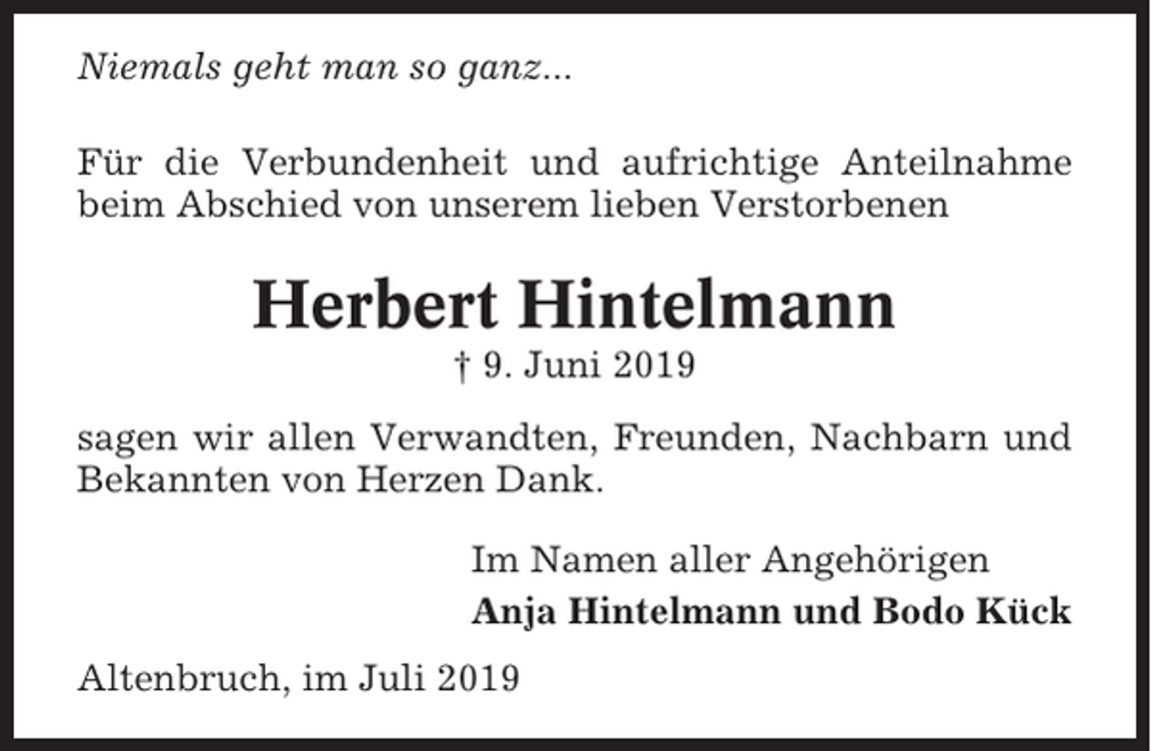<p>Niemals geht man so ganz...<br />Für die Verbundenheit und aufrichtige Anteilnahme<br />beim Abschied von unserem lieben Verstorbenen</p><p>Herbert Hintelmann<br />† 9. Juni 2019<br />sagen wir allen Verwandten, Freunden, Nachbarn und<br />Bekannten von Herzen Dank.<br />Im Namen aller Angehörigen<br />Anja Hintelmann und Bodo Kück<br />Altenbruch, im Juli 2019</p>
