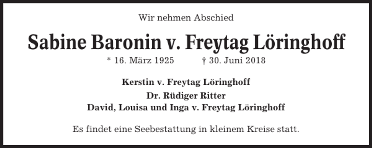 <p>Wir nehmen Abschied</p><p>Sabine Baronin v. Freytag Löringhoff<br />* 16. März 1925</p><p>† 30. Juni 2018</p><p>Kerstin v. Freytag Löringhoff<br />Dr. Rüdiger Ritter<br />David, Louisa und Inga v. Freytag Löringhoff<br />Es findet eine Seebestattung in kleinem Kreise statt.</p>