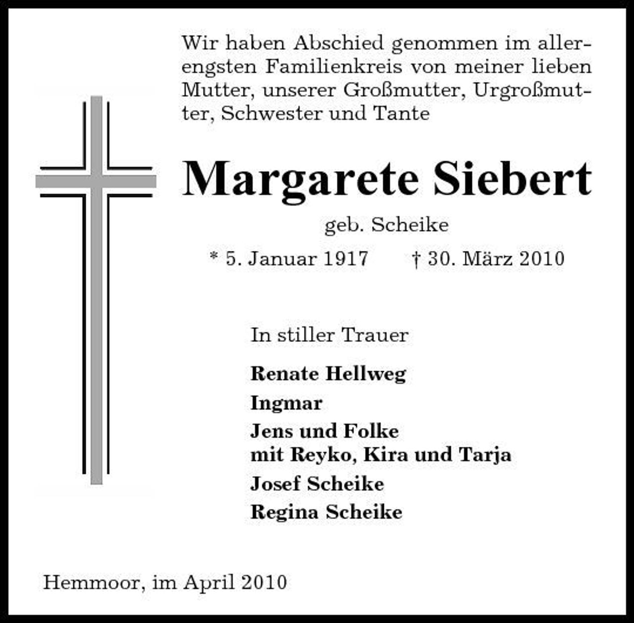 <p>Wir haben Abschied genommen im allerengsten Familienkreis von meiner lieben Mutter, unserer Großmutter, Urgroßmutter, Schwester und Tante</p><p>Margarete Siebert<br />geb. Scheike * 5. Januar 1917 † 30. März 2010 In stiller Trauer Renate Hellweg Ingmar Jens und Folke mit Reyko, Kira und Tarja Josef Scheike Regina Scheike Hemmoor, im April 2010</p>
