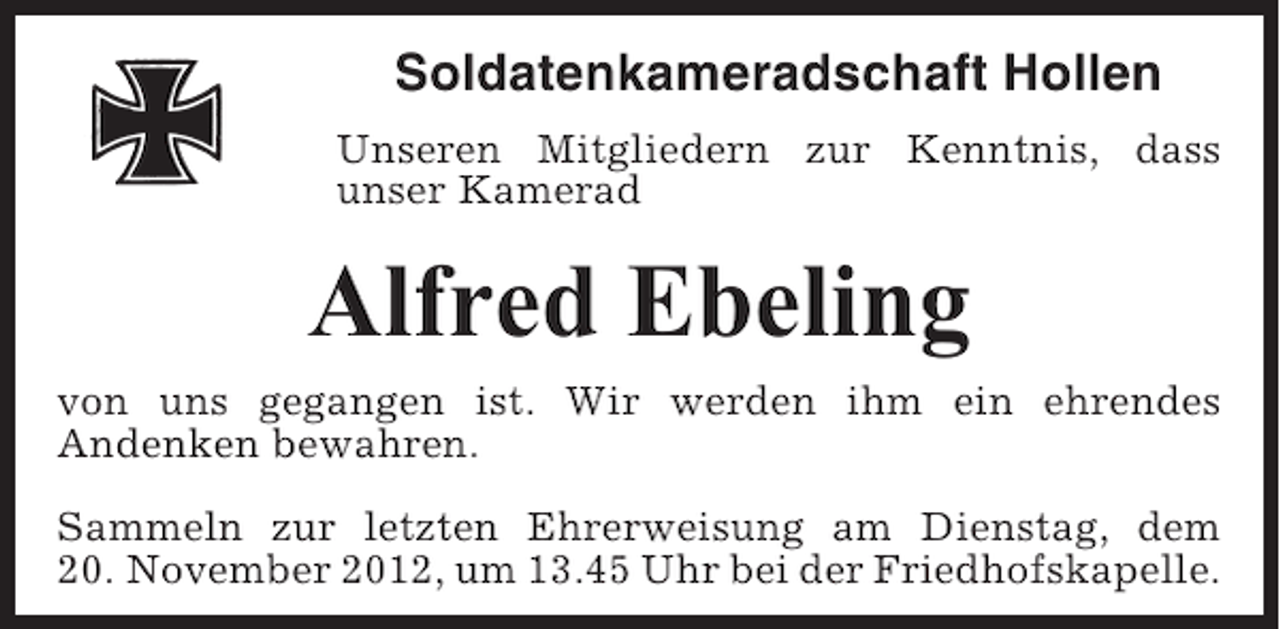 <p>Soldatenkameradschaft Hollen<br />Unseren Mitgliedern zur Kenntnis, dass<br />unser Kamerad</p><p>Alfred Ebeling<br />von uns gegangen ist. Wir werden ihm ein ehrendes<br />Andenken bewahren.<br />Sammeln zur letzten Ehrerweisung am Dienstag, dem<br />20. November 2012, um 13.45 Uhr bei der Friedhofskapelle.</p>