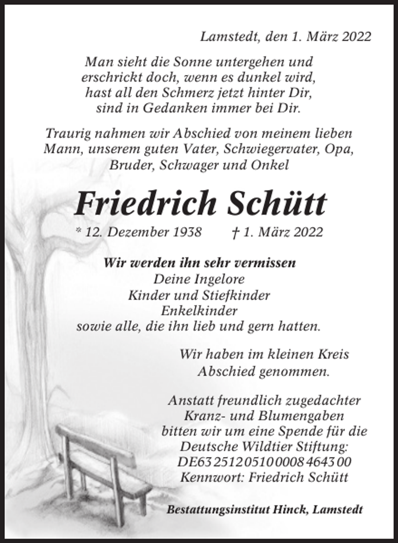 <p>Lamstedt, den 1. März 2022<br />Man sieht die Sonne untergehen und<br />erschrickt doch, wenn es dunkel wird,<br />hast all den Schmerz jetzt hinter Dir,<br />sind in Gedanken immer bei Dir.<br />Traurig nahmen wir Abschied von meinem lieben<br />Mann, unserem guten Vater, Schwiegervater, Opa,<br />Bruder, Schwager und Onkel</p><p>Friedrich Schütt<br />* 12. Dezember 1938</p><p>† 1. März 2022</p><p>Wir werden ihn sehr vermissen<br />Deine Ingelore<br />Kinder und Stiefkinder<br />Enkelkinder<br />sowie alle, die ihn lieb und gern hatten.<br />Wir haben im kleinen Kreis<br />Abschied genommen.<br />Anstatt freundlich zugedachter<br />Kranz- und Blumengaben<br />bitten wir um eine Spende für die<br />Deutsche Wildtier Stiftung:<br />DE63 2512 051008 4643 00<br />Kennwort: Friedrich Schütt<br />Bestattungsinstitut Hinck, Lamstedt</p>