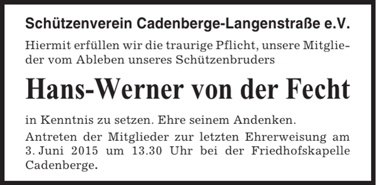 <p>Schützenverein Cadenberge-Langenstraße e.V.<br />Hiermit erfüllen wir die traurige Pflicht, unsere Mitglieder vom Ableben unseres Schützenbruders</p><p>Hans-Werner von der Fecht<br />in Kenntnis zu setzen. Ehre seinem Andenken.<br />Antreten der Mitglieder zur letzten Ehrerweisung am<br />3. Juni 2015 um 13.30 Uhr bei der Friedhofskapelle<br />Cadenberge.</p>
