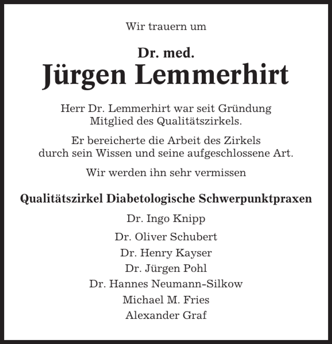 <p>Wir trauern um</p><p>Dr. med.</p><p>Jürgen Lemmerhirt<br />Herr Dr. Lemmerhirt war seit Gründung<br />Mitglied des Qualitätszirkels.<br />Er bereicherte die Arbeit des Zirkels<br />durch sein Wissen und seine aufgeschlossene Art.<br />Wir werden ihn sehr vermissen</p><p>Qualitätszirkel Diabetologische Schwerpunktpraxen<br />Dr. Ingo Knipp<br />Dr. Oliver Schubert<br />Dr. Henry Kayser<br />Dr. Jürgen Pohl<br />Dr. Hannes Neumann-Silkow<br />Michael M. Fries<br />Alexander Graf</p>