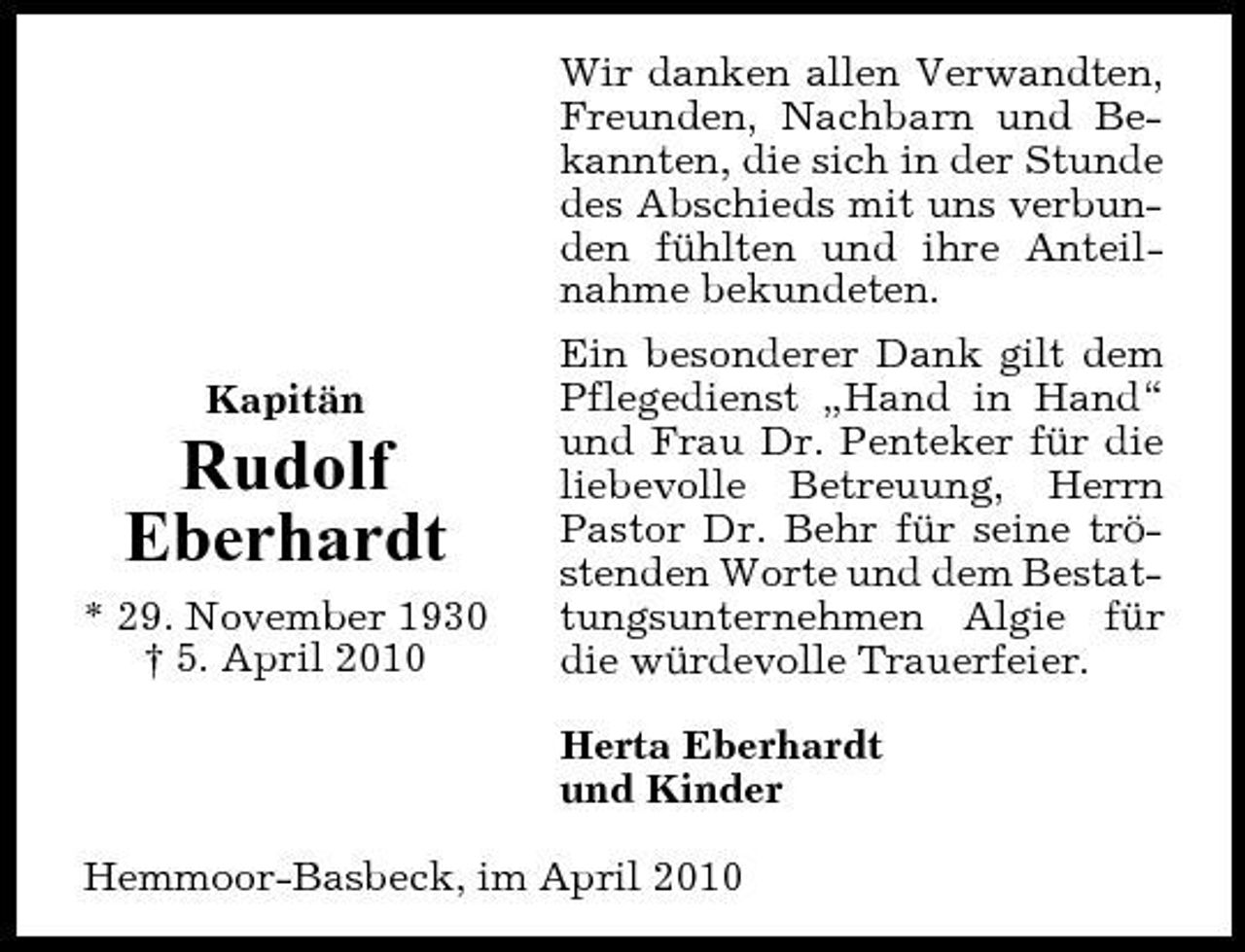 <p>Wir danken allen Verwandten, Freunden, Nachbarn und Bekannten, die sich in der Stunde des Abschieds mit uns verbunden fühlten und ihre Anteilnahme bekundeten. Kapitän Ein besonderer Dank gilt dem Pflegedienst „Hand in Hand“ und Frau Dr. Penteker für die liebevolle Betreuung, Herrn Pastor Dr. Behr für seine tröstenden Worte und dem Bestattungsunternehmen Algie für die würdevolle Trauerfeier. Herta Eberhardt und Kinder Hemmoor-Basbeck, im April 2010</p><p>Rudolf Eberhardt<br />* 29. November 1930 † 5. April 2010</p>