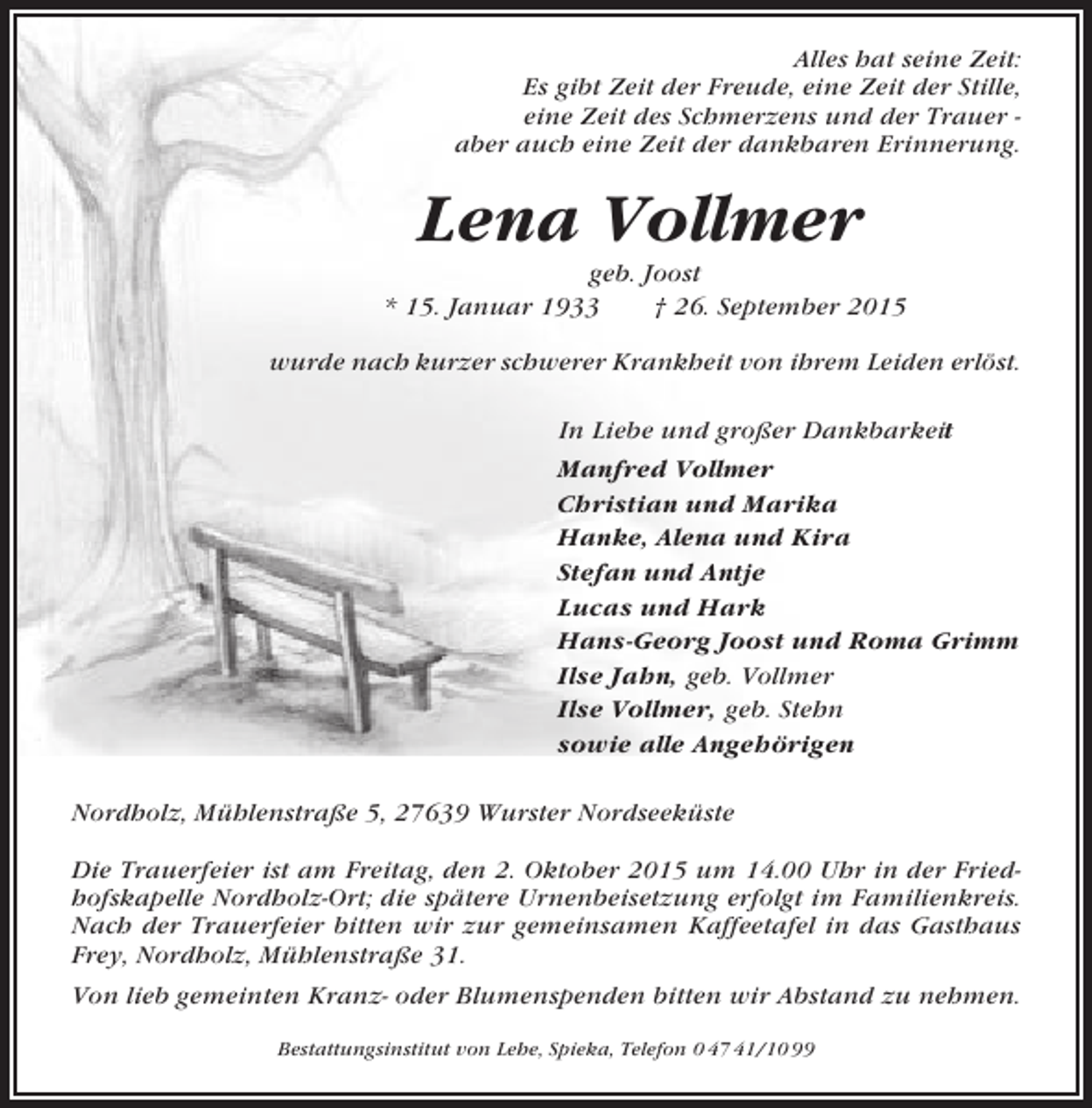 <p>Alles hat seine Zeit:<br />Es gibt Zeit der Freude, eine Zeit der Stille,<br />eine Zeit des Schmerzens und der Trauer aber auch eine Zeit der dankbaren Erinnerung.</p><p>Lena Vollmer<br />geb. Joost<br />* 15. Januar 1933<br />† 26. September 2015<br />wurde nach kurzer schwerer Krankheit von ihrem Leiden erlöst.<br />In Liebe und großer Dankbarkeit<br />Manfred Vollmer<br />Christian und Marika<br />Hanke, Alena und Kira<br />Stefan und Antje<br />Lucas und Hark<br />Hans-Georg Joost und Roma Grimm<br />Ilse Jahn, geb. Vollmer<br />Ilse Vollmer, geb. Stehn<br />sowie alle Angehörigen<br />Nordholz, Mühlenstraße 5, 27639 Wurster Nordseeküste<br />Die Trauerfeier ist am Freitag, den 2. Oktober 2015 um 14.00 Uhr in der Friedhofskapelle Nordholz-Ort; die spätere Urnenbeisetzung erfolgt im Familienkreis.<br />Nach der Trauerfeier bitten wir zur gemeinsamen Kaffeetafel in das Gasthaus<br />Frey, Nordholz, Mühlenstraße 31.<br />Von lieb gemeinten Kranz- oder Blumenspenden bitten wir Abstand zu nehmen.<br />Bestattungsinstitut von Lehe, Spieka, Telefon 0 47 41/10 99</p>