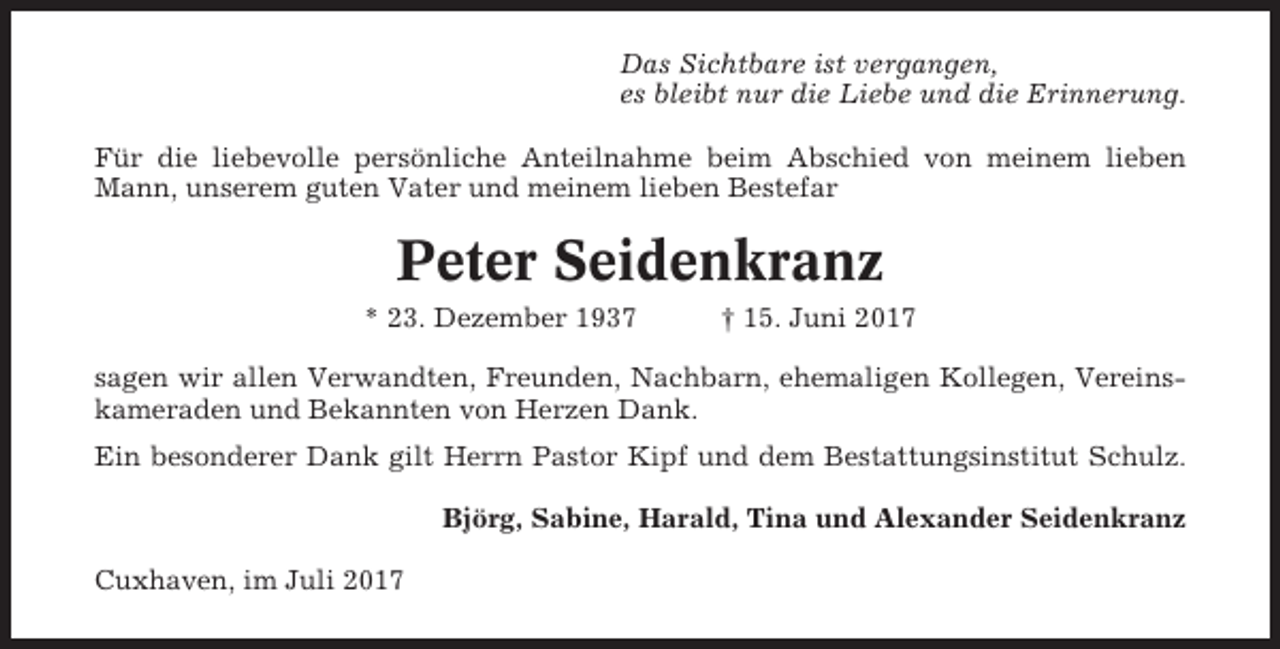 <p>Das Sichtbare ist vergangen,<br />es bleibt nur die Liebe und die Erinnerung.<br />Für die liebevolle persönliche Anteilnahme beim Abschied von meinem lieben<br />Mann, unserem guten Vater und meinem lieben Bestefar</p><p>Peter Seidenkranz<br />* 23. Dezember 1937</p><p>† 15. Juni 2017</p><p>sagen wir allen Verwandten, Freunden, Nachbarn, ehemaligen Kollegen, Vereinskameraden und Bekannten von Herzen Dank.<br />Ein besonderer Dank gilt Herrn Pastor Kipf und dem Bestattungsinstitut Schulz.<br />Björg, Sabine, Harald, Tina und Alexander Seidenkranz<br />Cuxhaven, im Juli 2017</p>