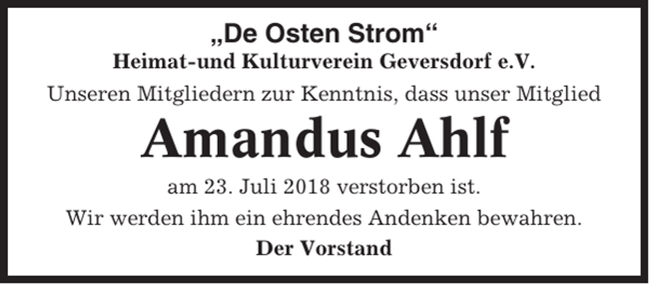 <p>„De Osten Strom“<br />Heimat-und Kulturverein Geversdorf e.V.<br />Unseren Mitgliedern zur Kenntnis, dass unser Mitglied</p><p>Amandus Ahlf<br />am 23. Juli 2018 verstorben ist.<br />Wir werden ihm ein ehrendes Andenken bewahren.<br />Der Vorstand</p>