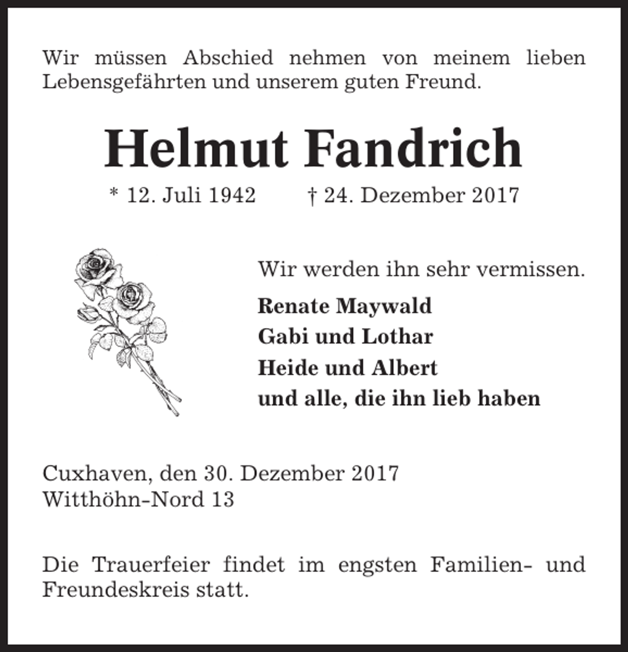 <p>Wir müssen Abschied nehmen von meinem lieben<br />Lebensgefährten und unserem guten Freund.</p><p>Helmut Fandrich<br />* 12. Juli 1942</p><p>† 24. Dezember 2017<br />Wir werden ihn sehr vermissen.<br />Renate Maywald<br />Gabi und Lothar<br />Heide und Albert<br />und alle, die ihn lieb haben</p><p>Cuxhaven, den 30. Dezember 2017<br />Witthöhn-Nord 13<br />Die Trauerfeier findet im engsten Familien- und<br />Freundeskreis statt.</p>