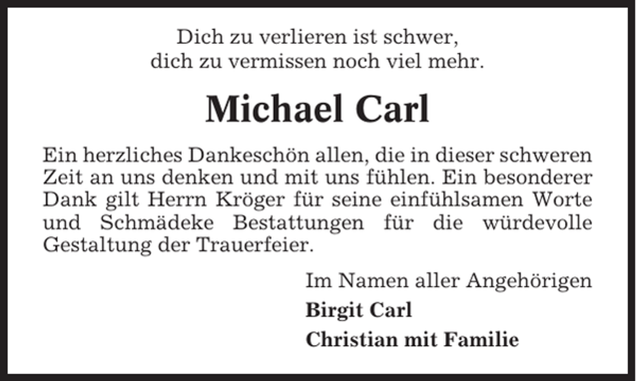 <p>Dich zu verlieren ist schwer,<br />dich zu vermissen noch viel mehr.</p><p>Michael Carl<br />Ein herzliches Dankeschön allen, die in dieser schweren<br />Zeit an uns denken und mit uns fühlen. Ein besonderer<br />Dank gilt Herrn Kröger für seine einfühlsamen Worte<br />und Schmädeke Bestattungen für die würdevolle<br />Gestaltung der Trauerfeier.<br />Im Namen aller Angehörigen<br />Birgit Carl<br />Christian mit Familie</p>