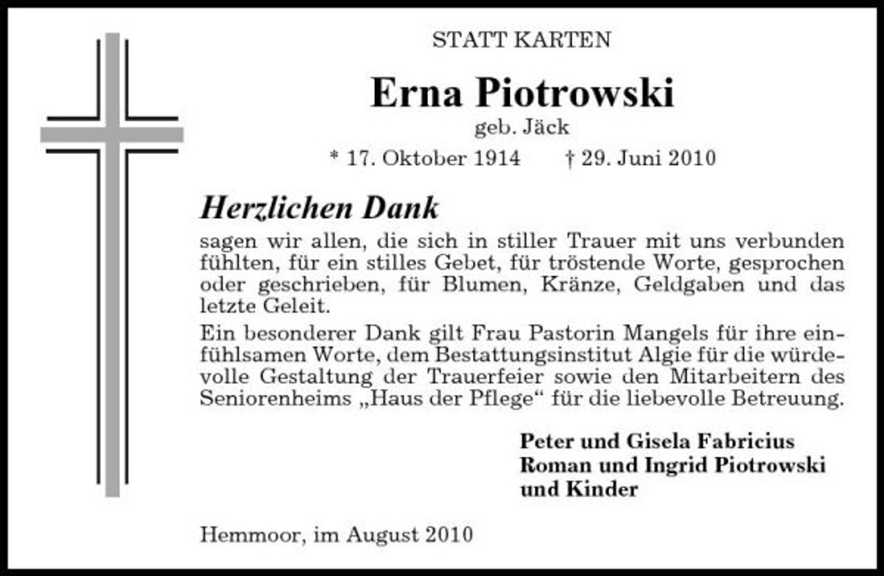 <p>STATT KARTEN</p><p>Erna Piotrowski<br />geb. Jäck * 17. Oktober 1914 † 29. Juni 2010</p><p>Herzlichen Dank<br />sagen wir allen, die sich in stiller Trauer mit uns verbunden fühlten, für ein stilles Gebet, für tröstende Worte, gesprochen oder geschrieben, für Blumen, Kränze, Geldgaben und das letzte Geleit. Ein besonderer Dank gilt Frau Pastorin Mangels für ihre einfühlsamen Worte, dem Bestattungsinstitut Algie für die würdevolle Gestaltung der Trauerfeier sowie den Mitarbeitern des Seniorenheims „Haus der Pflege“ für die liebevolle Betreuung. Peter und Gisela Fabricius Roman und Ingrid Piotrowski und Kinder Hemmoor, im August 2010</p>
