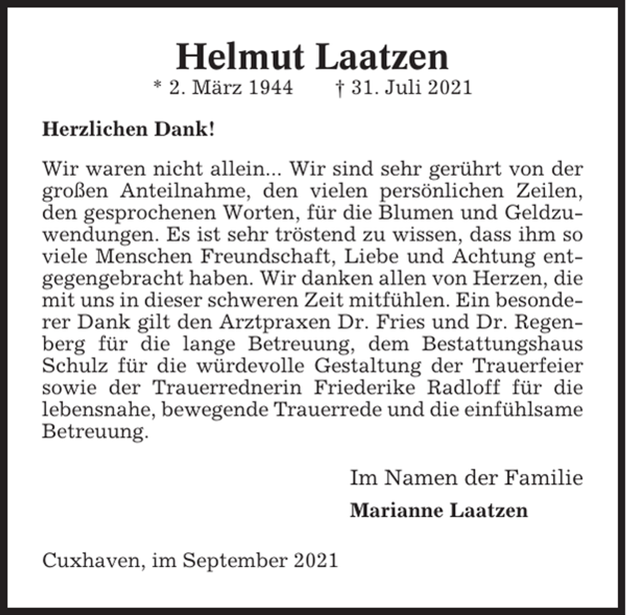 <p>Helmut Laatzen<br />* 2. März 1944</p><p>† 31. Juli 2021</p><p>Herzlichen Dank!<br />Wir waren nicht allein... Wir sind sehr gerührt von der<br />großen Anteilnahme, den vielen persönlichen Zeilen,<br />den gesprochenen Worten, für die Blumen und Geldzuwendungen. Es ist sehr tröstend zu wissen, dass ihm so<br />viele Menschen Freundschaft, Liebe und Achtung entgegengebracht haben. Wir danken allen von Herzen, die<br />mit uns in dieser schweren Zeit mitfühlen. Ein besonderer Dank gilt den Arztpraxen Dr. Fries und Dr. Regenberg für die lange Betreuung, dem Bestattungshaus<br />Schulz für die würdevolle Gestaltung der Trauerfeier<br />sowie der Trauerrednerin Friederike Radloff für die<br />lebensnahe, bewegende Trauerrede und die einfühlsame<br />Betreuung.</p><p>Im Namen der Familie<br />Marianne Laatzen<br />Cuxhaven, im September 2021</p>