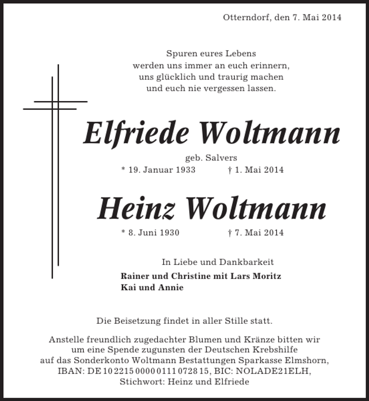 <p>Otterndorf, den 7. Mai 2014</p><p>Spuren eures Lebens<br />werden uns immer an euch erinnern,<br />uns glücklich und traurig machen<br />und euch nie vergessen lassen.</p><p>Elfriede Woltmann<br />geb. Salvers<br />* 19. Januar 1933<br />† 1. Mai 2014</p><p>Heinz Woltmann<br />* 8. Juni 1930</p><p>† 7. Mai 2014</p><p>In Liebe und Dankbarkeit<br />Rainer und Christine mit Lars Moritz<br />Kai und Annie</p><p>Die Beisetzung findet in aller Stille statt.<br />Anstelle freundlich zugedachter Blumen und Kränze bitten wir<br />um eine Spende zugunsten der Deutschen Krebshilfe<br />auf das Sonderkonto Woltmann Bestattungen Sparkasse Elmshorn,<br />IBAN: DE 10 2215 000111 0728 15, BIC: NOLADE21ELH,<br />Stichwort: Heinz und Elfriede</p>