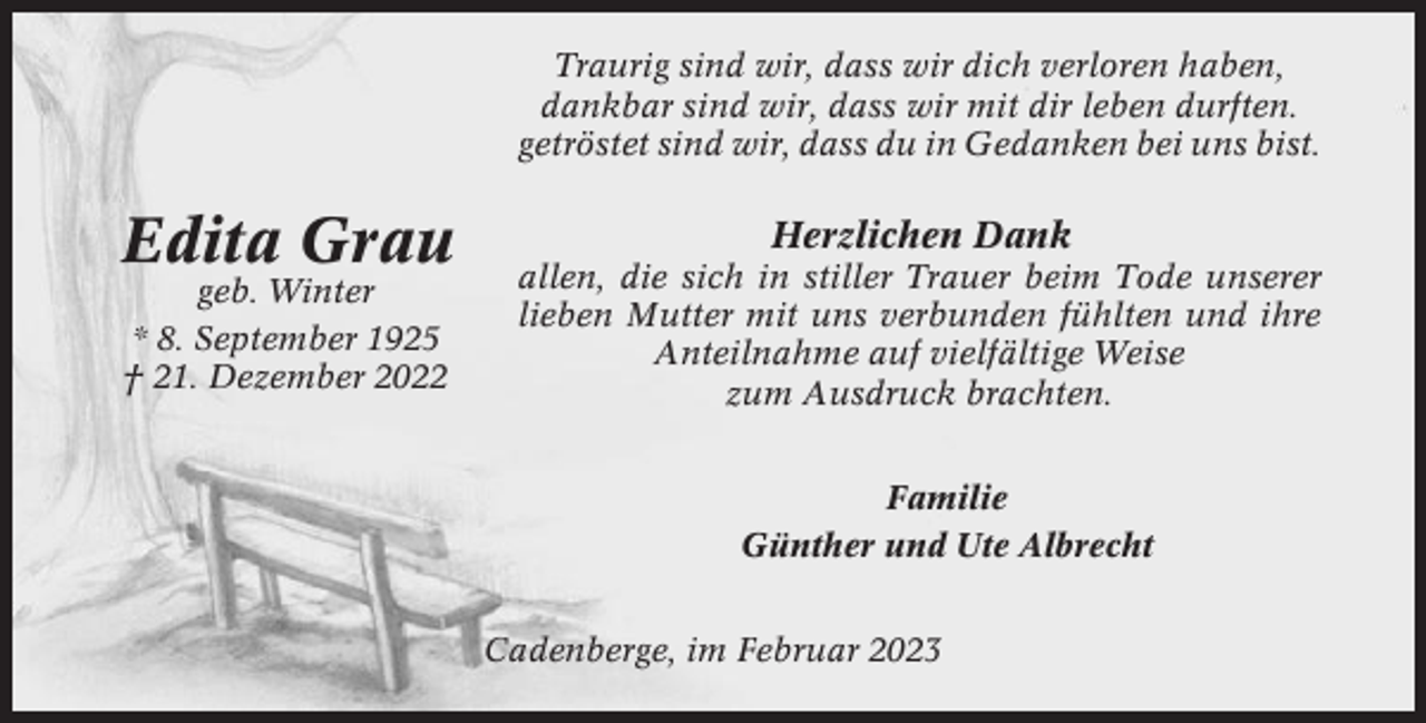 <p>Traurig sind wir, dass wir dich verloren haben,<br />dankbar sind wir, dass wir mit dir leben durften.<br />getröstet sind wir, dass du in Gedanken bei uns bist.</p><p>Edita Grau<br />geb. Winter<br />* 8. September 1925<br />† 21. Dezember 2022</p><p>Herzlichen Dank<br />allen, die sich in stiller Trauer beim Tode unserer<br />lieben Mutter mit uns verbunden fühlten und ihre<br />Anteilnahme auf vielfältige Weise<br />zum Ausdruck brachten.<br />Familie<br />Günther und Ute Albrecht<br />Cadenberge, im Februar 2023</p>