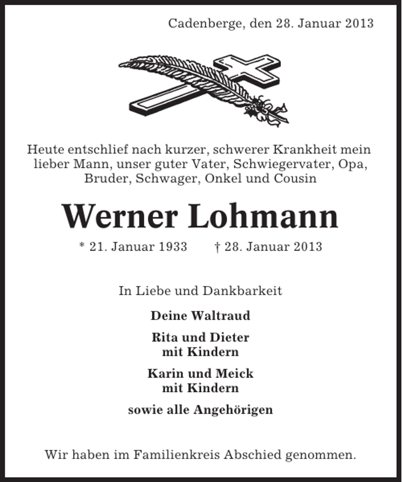 <p>Cadenberge, den 28. Januar 2013</p><p>Heute entschlief nach kurzer, schwerer Krankheit mein<br />lieber Mann, unser guter Vater, Schwiegervater, Opa,<br />Bruder, Schwager, Onkel und Cousin</p><p>Werner Lohmann<br />* 21. Januar 1933</p><p>† 28. Januar 2013</p><p>In Liebe und Dankbarkeit<br />Deine Waltraud<br />Rita und Dieter<br />mit Kindern<br />Karin und Meick<br />mit Kindern<br />sowie alle Angehörigen<br />Wir haben im Familienkreis Abschied genommen.</p>