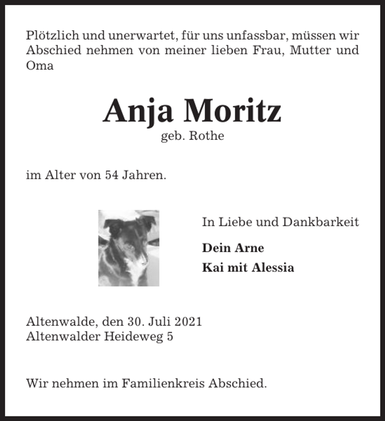 <p>Plötzlich und unerwartet, für uns unfassbar, müssen wir<br />Abschied nehmen von meiner lieben Frau, Mutter und<br />Oma</p><p>Anja Moritz<br />geb. Rothe<br />im Alter von 54 Jahren.</p><p>In Liebe und Dankbarkeit<br />Dein Arne<br />Kai mit Alessia</p><p>Altenwalde, den 30. Juli 2021<br />Altenwalder Heideweg 5</p><p>Wir nehmen im Familienkreis Abschied.</p>