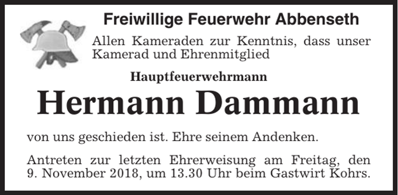 <p>Freiwillige Feuerwehr Abbenseth<br />Allen Kameraden zur Kenntnis, dass unser<br />Kamerad und Ehrenmitglied<br />Hauptfeuerwehrmann</p><p>Hermann Dammann<br />von uns geschieden ist. Ehre seinem Andenken.<br />Antreten zur letzten Ehrerweisung am Freitag, den<br />9. November 2018, um 13.30 Uhr beim Gastwirt Kohrs.</p>
