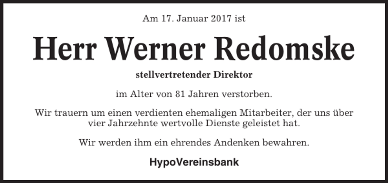 <p>Am 17. Januar 2017 ist</p><p>Herr Werner Redomske<br />stellvertretender Direktor<br />im Alter von 81 Jahren verstorben.<br />Wir trauern um einen verdienten ehemaligen Mitarbeiter, der uns über<br />vier Jahrzehnte wertvolle Dienste geleistet hat.<br />Wir werden ihm ein ehrendes Andenken bewahren.</p><p>HypoVereinsbank</p>