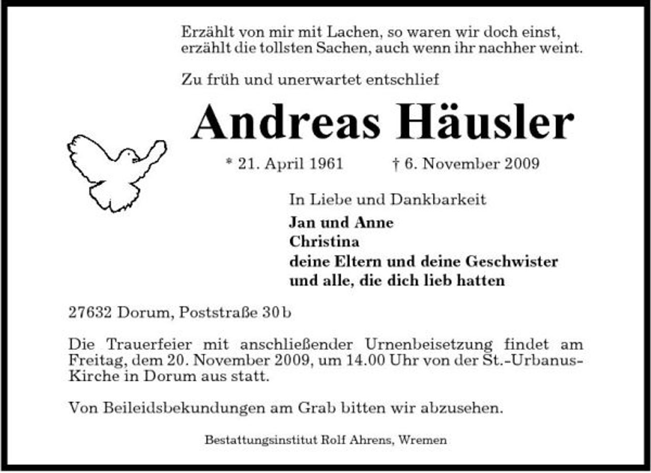 <p>Erzählt von mir mit Lachen, so waren wir doch einst, erzählt die tollsten Sachen, auch wenn ihr nachher weint. Zu früh und unerwartet entschlief</p><p>Andreas Häusler<br />* 21. April 1961 † 6. November 2009 In Liebe und Dankbarkeit Jan und Anne Christina deine Eltern und deine Geschwister und alle, die dich lieb hatten 27632 Dorum, Poststraße 30 b Die Trauerfeier mit anschließender Urnenbeisetzung findet am Freitag, dem 20. November 2009, um 14.00 Uhr von der St.-UrbanusKirche in Dorum aus statt. Von Beileidsbekundungen am Grab bitten wir abzusehen.<br />Bestattungsinstitut Rolf Ahrens, Wremen</p>