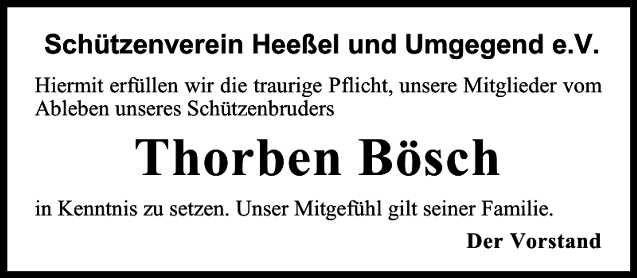 <p>Schützenverein Heeßel und Umgegend e.V.<br />Hiermit erfüllen wir die traurige Pflicht, unsere Mitglieder vom<br />Ableben unseres Schützenbruders</p><p>Thorben Bösch<br />in Kenntnis zu setzen. Unser Mitgefühl gilt seiner Familie.<br />Der Vorstand</p>