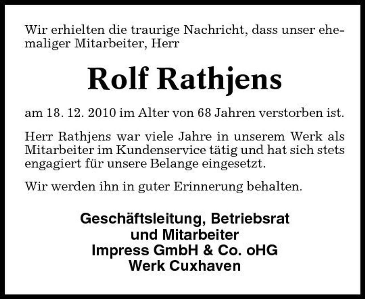 <p>Wir erhielten die traurige Nachricht, dass unser ehemaliger Mitarbeiter, Herr</p><p>Rolf Rathjens<br />am 18. 12. 2010 im Alter von 68 Jahren verstorben ist. Herr Rathjens war viele Jahre in unserem Werk als Mitarbeiter im Kundenservice tätig und hat sich stets engagiert für unsere Belange eingesetzt. Wir werden ihn in guter Erinnerung behalten.</p><p>Geschäftsleitung, Betriebsrat und Mitarbeiter Impress GmbH &amp; Co. oHG Werk Cuxhaven</p>