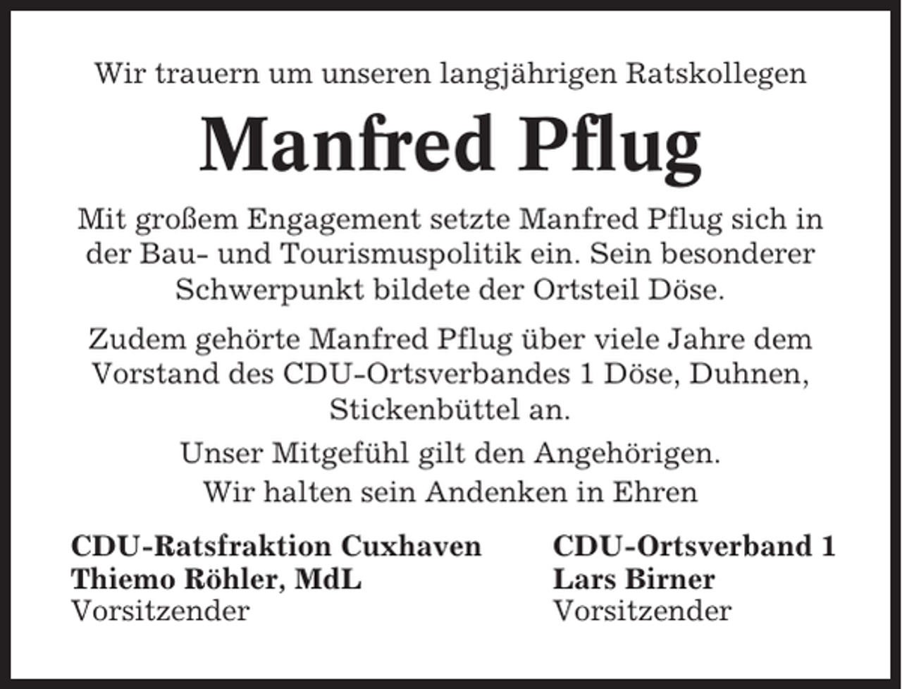 <p>Wir trauern um unseren langjährigen Ratskollegen</p><p>Manfred Pflug<br />Mit großem Engagement setzte Manfred Pflug sich in<br />der Bau- und Tourismuspolitik ein. Sein besonderer<br />Schwerpunkt bildete der Ortsteil Döse.<br />Zudem gehörte Manfred Pflug über viele Jahre dem<br />Vorstand des CDU-Ortsverbandes 1 Döse, Duhnen,<br />Stickenbüttel an.<br />Unser Mitgefühl gilt den Angehörigen.<br />Wir halten sein Andenken in Ehren<br />CDU-Ratsfraktion Cuxhaven<br />Thiemo Röhler, MdL<br />Vorsitzender</p><p>CDU-Ortsverband 1<br />Lars Birner<br />Vorsitzender</p>