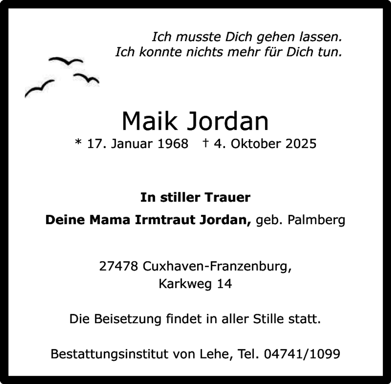 <p>Ich musste Dich gehen lassen.<br />Ich konnte nichts mehr für Dich tun.</p><p>Maik Jordan</p><p>* 17. Januar 1968</p><p>† 4. Oktober 2025</p><p>In stiller Trauer<br />Deine Mama Irmtraut Jordan, geb. Palmberg<br />27478 Cuxhaven-Franzenburg,<br />Karkweg 14<br />Die Beisetzung findet in aller Stille statt.<br />Bestattungsinstitut von Lehe, Tel. 04741/1099</p>