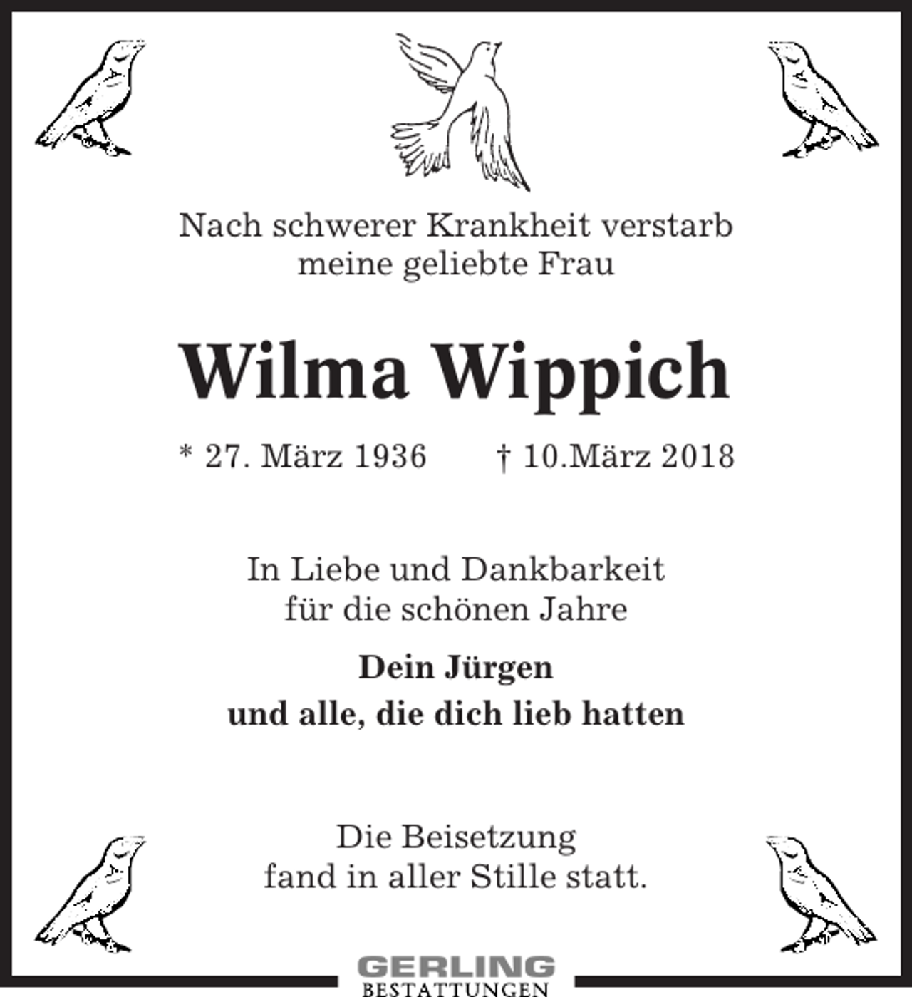 <p>Nach schwerer Krankheit verstarb<br />meine geliebte Frau</p><p>Wilma Wippich<br />* 27. März 1936</p><p>† 10.März 2018</p><p>In Liebe und Dankbarkeit<br />für die schönen Jahre<br />Dein Jürgen<br />und alle, die dich lieb hatten</p><p>Die Beisetzung<br />fand in aller Stille statt.</p>