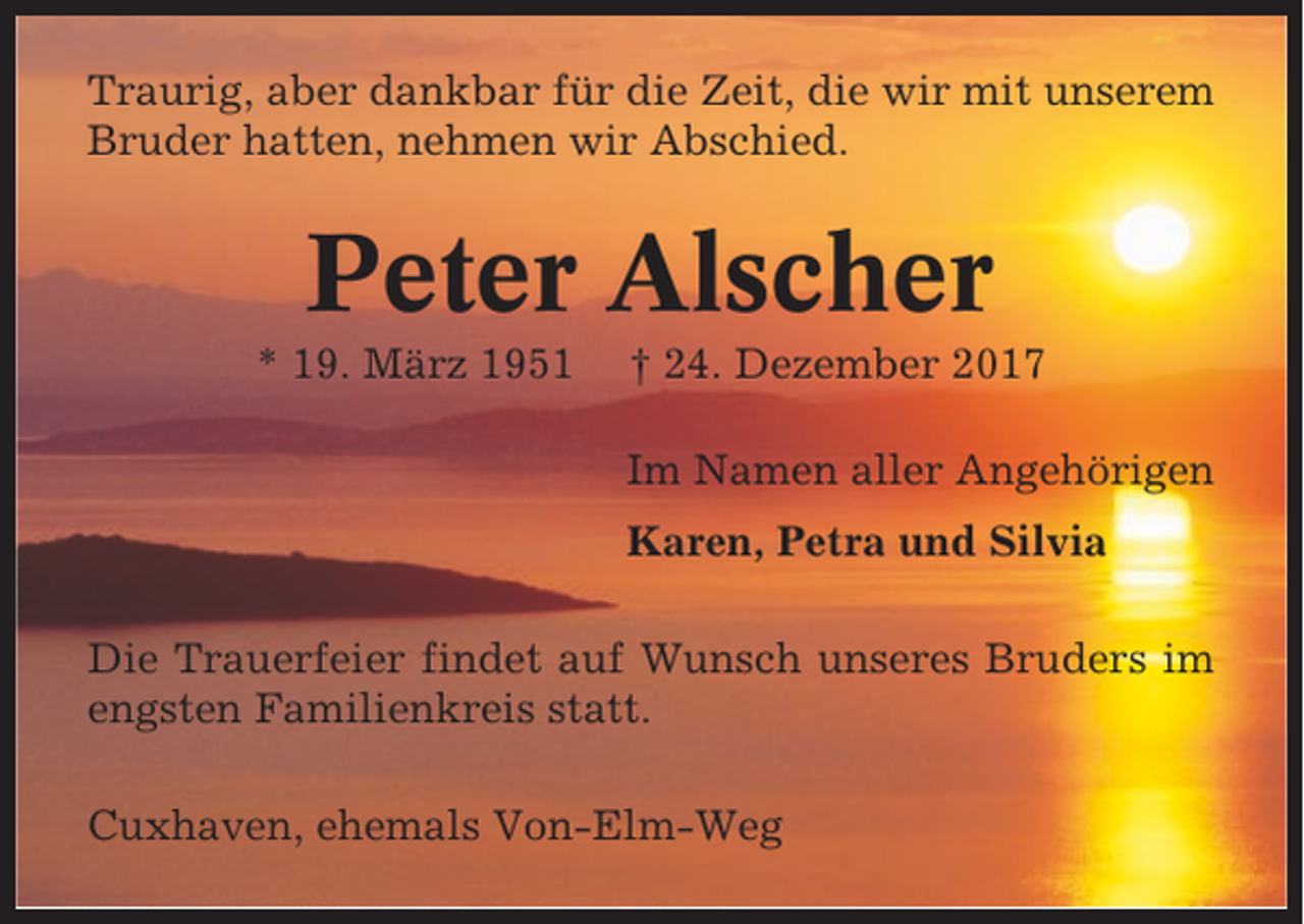 <p>Traurig, aber dankbar für die Zeit, die wir mit unserem<br />Bruder hatten, nehmen wir Abschied.</p><p>Peter Alscher<br />* 19. März 1951</p><p>† 24. Dezember 2017<br />Im Namen aller Angehörigen<br />Karen, Petra und Silvia</p><p>Die Trauerfeier findet auf Wunsch unseres Bruders im<br />engsten Familienkreis statt.<br />Cuxhaven, ehemals Von-Elm-Weg</p>