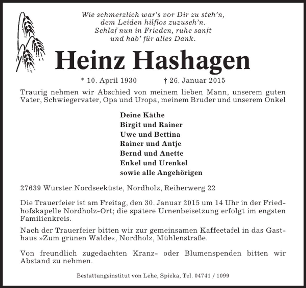 <p>Wie schmerzlich war’s vor Dir zu steh’n,<br />dem Leiden hilflos zuzuseh’n.<br />Schlaf nun in Frieden, ruhe sanft<br />und hab’ für alles Dank.</p><p>Heinz Hashagen<br />* 10. April 1930</p><p>† 26. Januar 2015</p><p>Traurig nehmen wir Abschied von meinem lieben Mann, unserem guten<br />Vater, Schwiegervater, Opa und Uropa, meinem Bruder und unserem Onkel<br />Deine Käthe<br />Birgit und Rainer<br />Uwe und Bettina<br />Rainer und Antje<br />Bernd und Anette<br />Enkel und Urenkel<br />sowie alle Angehörigen<br />27639 Wurster Nordseeküste, Nordholz, Reiherwerg 22<br />Die Trauerfeier ist am Freitag, den 30. Januar 2015 um 14 Uhr in der Friedhofskapelle Nordholz-Ort; die spätere Urnenbeisetzung erfolgt im engsten<br />Familienkreis.<br />Nach der Trauerfeier bitten wir zur gemeinsamen Kaffeetafel in das Gasthaus »Zum grünen Walde«, Nordholz, Mühlenstraße.<br />Von freundlich zugedachten Kranz- oder Blumenspenden bitten wir<br />Abstand zu nehmen.<br />Bestattungsinstitut von Lehe, Spieka, Tel. 04741 / 1099</p>
