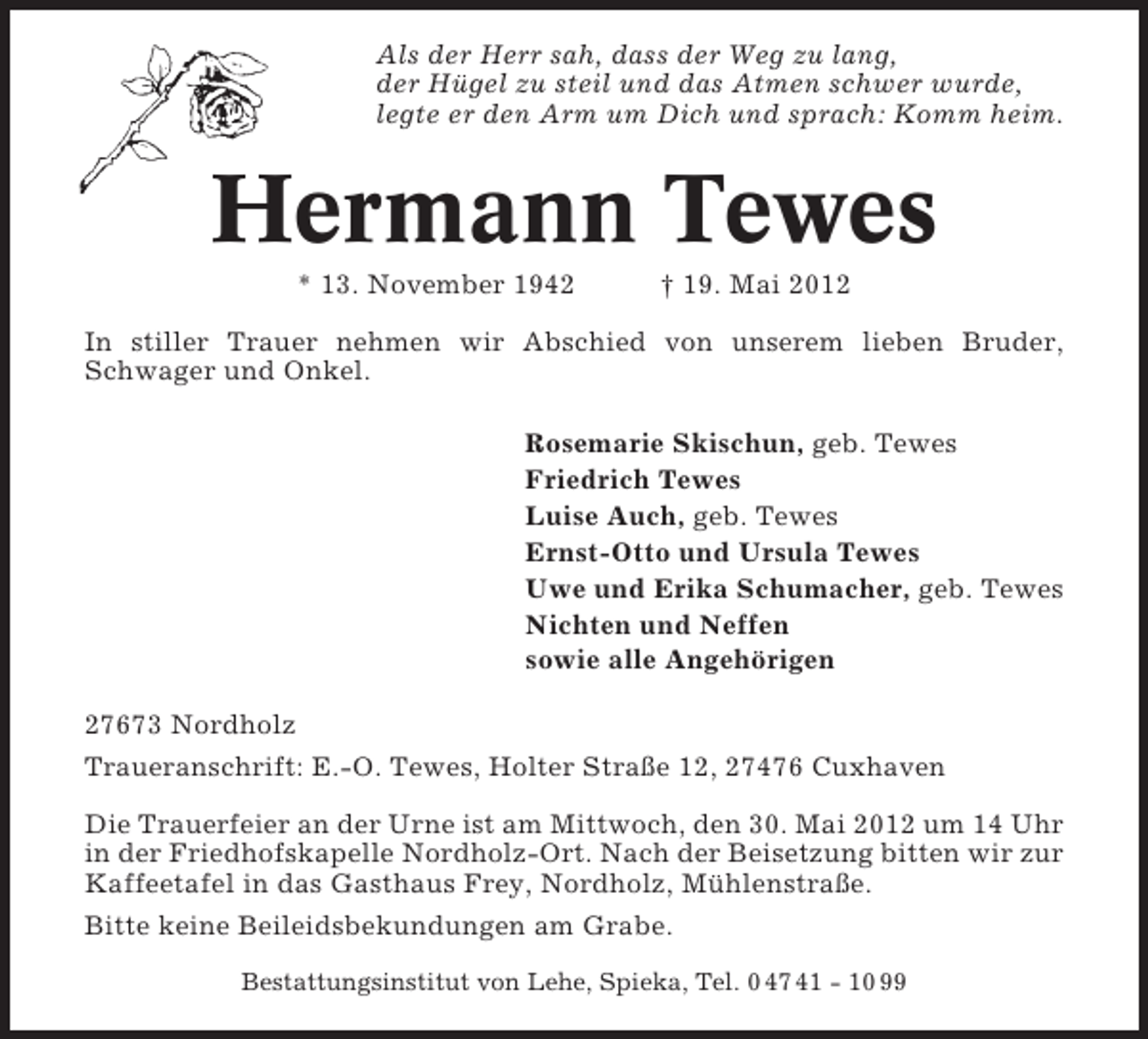 <p>Als der Herr sah, dass der Weg zu lang,<br />der Hügel zu steil und das Atmen schwer wurde,<br />legte er den Arm um Dich und sprach: Komm heim.</p><p>Hermann Tewes<br />* 13. November 1942</p><p>† 19. Mai 2012</p><p>In stiller Trauer nehmen wir Abschied von unserem lieben Bruder,<br />Schwager und Onkel.<br />Rosemarie Skischun, geb. Tewes<br />Friedrich Tewes<br />Luise Auch, geb. Tewes<br />Ernst-Otto und Ursula Tewes<br />Uwe und Erika Schumacher, geb. Tewes<br />Nichten und Neffen<br />sowie alle Angehörigen<br />27673 Nordholz<br />Traueranschrift: E.-O. Tewes, Holter Straße 12, 27476 Cuxhaven<br />Die Trauerfeier an der Urne ist am Mittwoch, den 30. Mai 2012 um 14 Uhr<br />in der Friedhofskapelle Nordholz-Ort. Nach der Beisetzung bitten wir zur<br />Kaffeetafel in das Gasthaus Frey, Nordholz, Mühlenstraße.<br />Bitte keine Beileidsbekundungen am Grabe.<br />Bestattungsinstitut von Lehe, Spieka, Tel. 0 47 41 - 10 99</p>