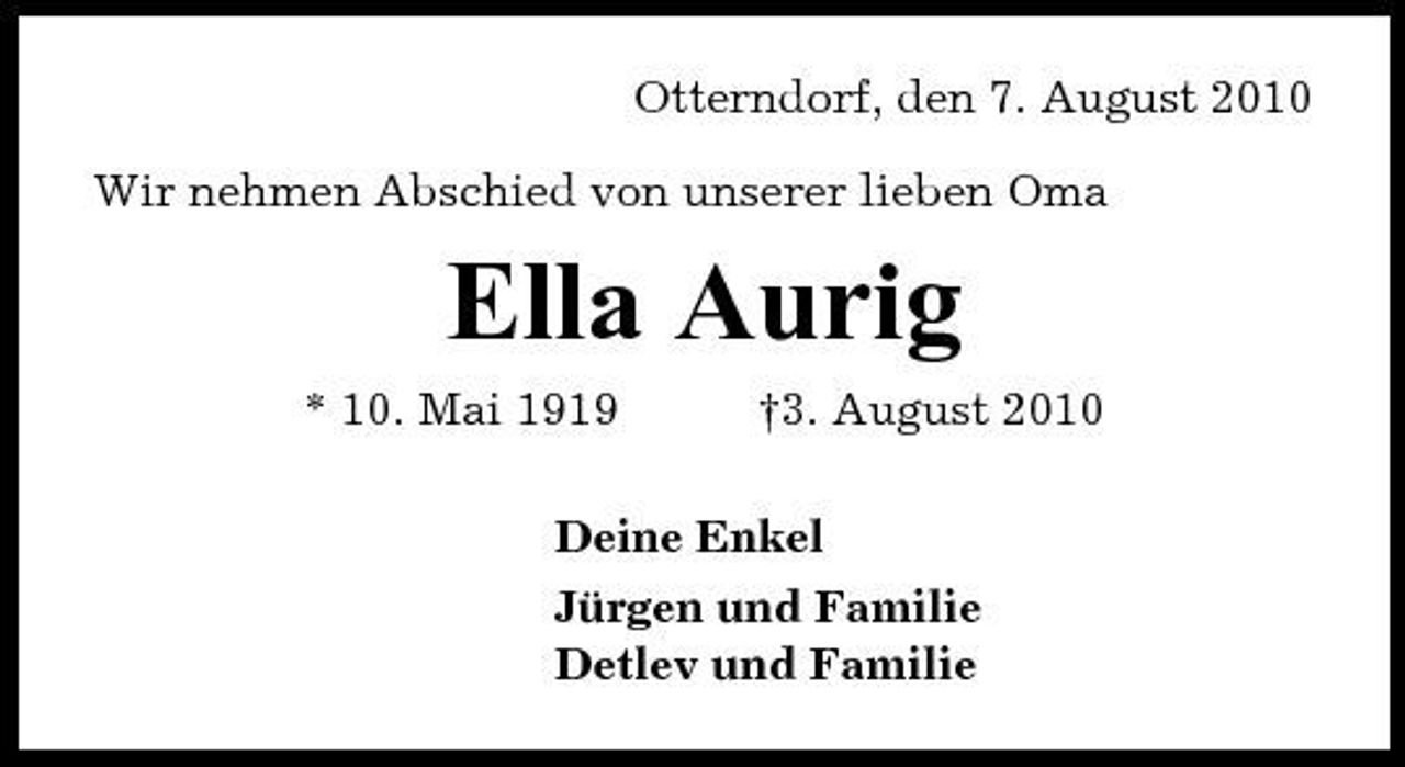 <p>Otterndorf, den 7. August 2010 Wir nehmen Abschied von unserer lieben Oma</p><p>Ella Aurig<br />* 10. Mai 1919 †3. August 2010 Deine Enkel Jürgen und Familie Detlev und Familie</p>
