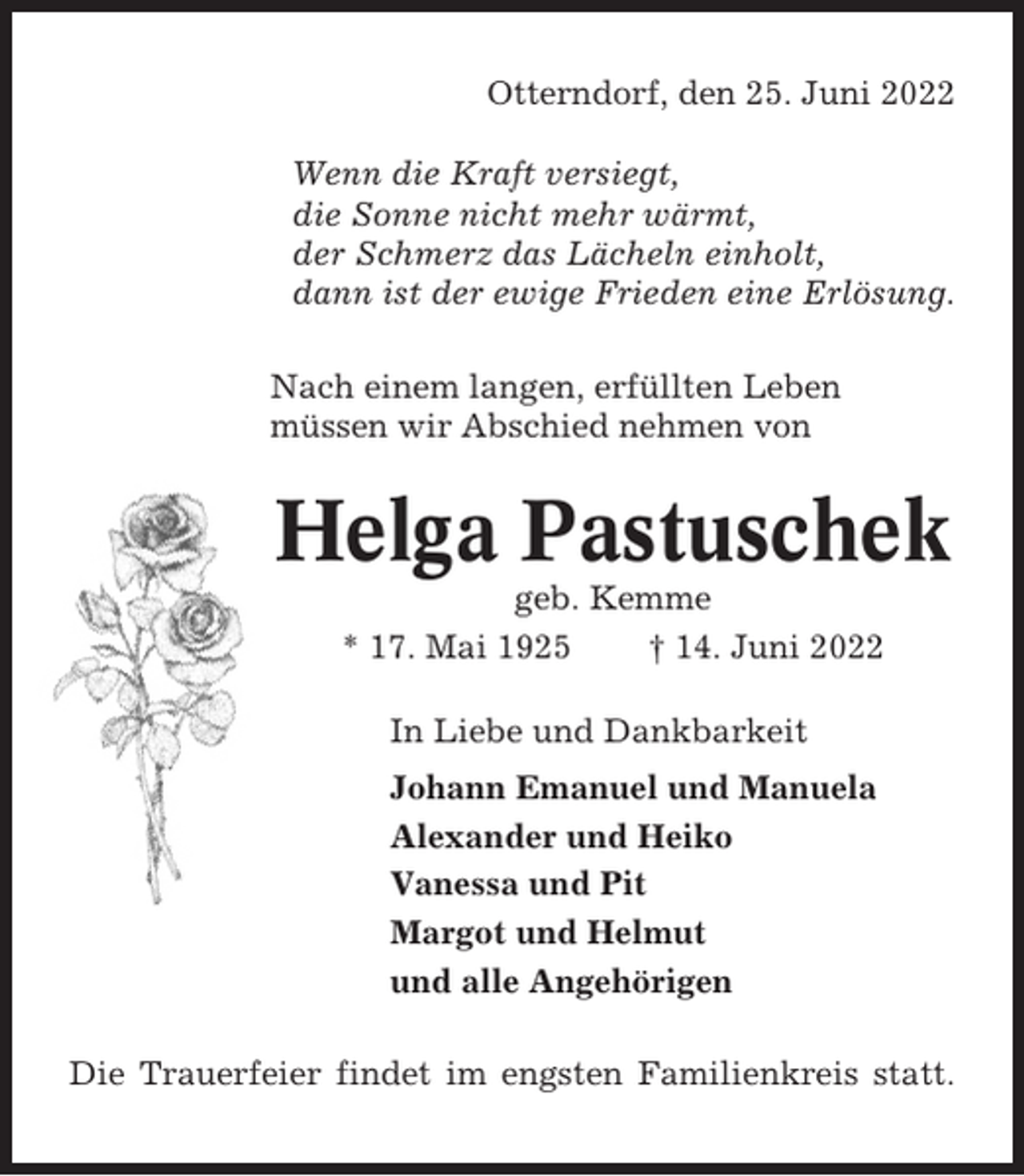 <p>Otterndorf, den 25. Juni 2022<br />Wenn die Kraft versiegt,<br />die Sonne nicht mehr wärmt,<br />der Schmerz das Lächeln einholt,<br />dann ist der ewige Frieden eine Erlösung.<br />Nach einem langen, erfüllten Leben<br />müssen wir Abschied nehmen von</p><p>Helga Pastuschek<br />geb. Kemme<br />* 17. Mai 1925<br />† 14. Juni 2022<br />In Liebe und Dankbarkeit<br />Johann Emanuel und Manuela<br />Alexander und Heiko<br />Vanessa und Pit<br />Margot und Helmut<br />und alle Angehörigen<br />Die Trauerfeier findet im engsten Familienkreis statt.</p>