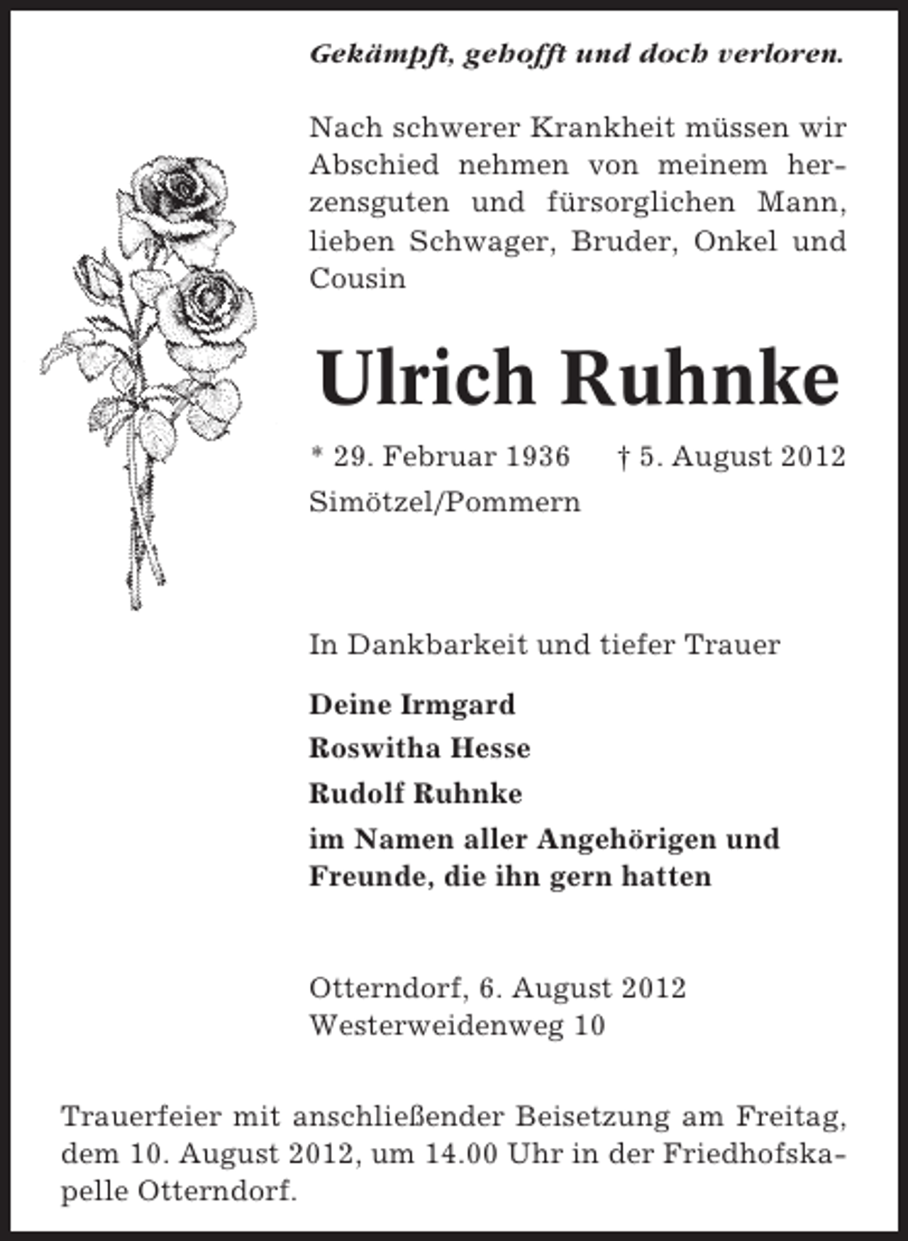 <p>Gekämpft, gehofft und doch verloren.<br />Nach schwerer Krankheit müssen wir<br />Abschied nehmen von meinem herzensguten und fürsorglichen Mann,<br />lieben Schwager, Bruder, Onkel und<br />Cousin</p><p>Ulrich Ruhnke<br />* 29. Februar 1936</p><p>† 5. August 2012</p><p>Simötzel/Pommern</p><p>In Dankbarkeit und tiefer Trauer<br />Deine Irmgard<br />Roswitha Hesse<br />Rudolf Ruhnke<br />im Namen aller Angehörigen und<br />Freunde, die ihn gern hatten</p><p>Otterndorf, 6. August 2012<br />Westerweidenweg 10<br />Trauerfeier mit anschließender Beisetzung am Freitag,<br />dem 10. August 2012, um 14.00 Uhr in der Friedhofskapelle Otterndorf.</p>