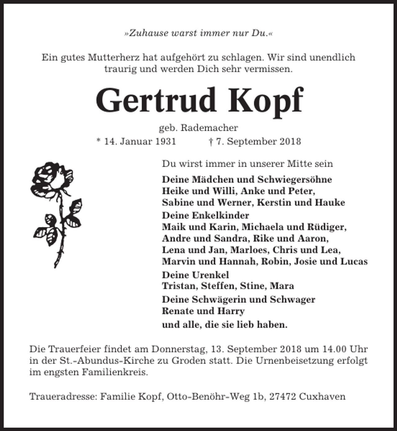 <p>»Zuhause warst immer nur Du.«<br />Ein gutes Mutterherz hat aufgehört zu schlagen. Wir sind unendlich<br />traurig und werden Dich sehr vermissen.</p><p>Gertrud Kopf<br />geb. Rademacher<br />* 14. Januar 1931<br />† 7. September 2018<br />Du wirst immer in unserer Mitte sein<br />Deine Mädchen und Schwiegersöhne<br />Heike und Willi, Anke und Peter,<br />Sabine und Werner, Kerstin und Hauke<br />Deine Enkelkinder<br />Maik und Karin, Michaela und Rüdiger,<br />Andre und Sandra, Rike und Aaron,<br />Lena und Jan, Marloes, Chris und Lea,<br />Marvin und Hannah, Robin, Josie und Lucas<br />Deine Urenkel<br />Tristan, Steffen, Stine, Mara<br />Deine Schwägerin und Schwager<br />Renate und Harry<br />und alle, die sie lieb haben.<br />Die Trauerfeier findet am Donnerstag, 13. September 2018 um 14.00 Uhr<br />in der St.-Abundus-Kirche zu Groden statt. Die Urnenbeisetzung erfolgt<br />im engsten Familienkreis.<br />Traueradresse: Familie Kopf, Otto-Benöhr-Weg 1b, 27472 Cuxhaven</p>
