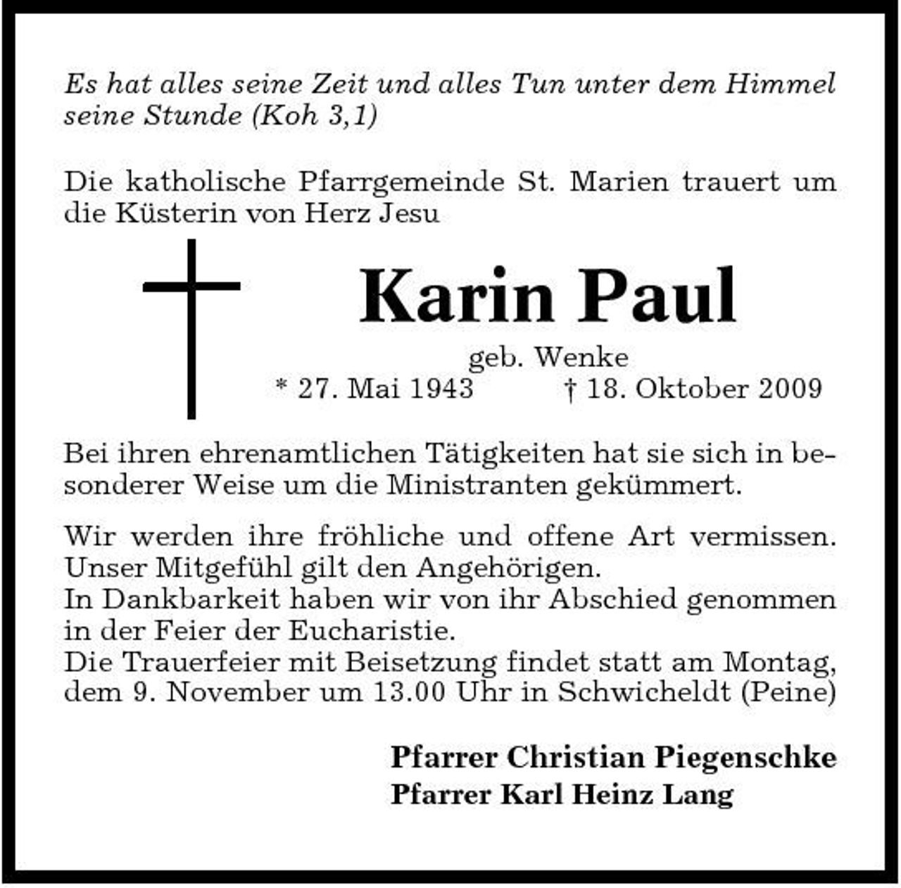 <p>Es hat alles seine Zeit und alles Tun unter dem Himmel seine Stunde (Koh 3,1) Die katholische Pfarrgemeinde St. Marien trauert um die Küsterin von Herz Jesu</p><p>Karin Paul<br />geb. Wenke * 27. Mai 1943 † 18. Oktober 2009 Bei ihren ehrenamtlichen Tätigkeiten hat sie sich in besonderer Weise um die Ministranten gekümmert. Wir werden ihre fröhliche und offene Art vermissen. Unser Mitgefühl gilt den Angehörigen. In Dankbarkeit haben wir von ihr Abschied genommen in der Feier der Eucharistie. Die Trauerfeier mit Beisetzung findet statt am Montag, dem 9. November um 13.00 Uhr in Schwicheldt (Peine)</p><p>Pfarrer Christian Piegenschke<br />Pfarrer Karl Heinz Lang</p>