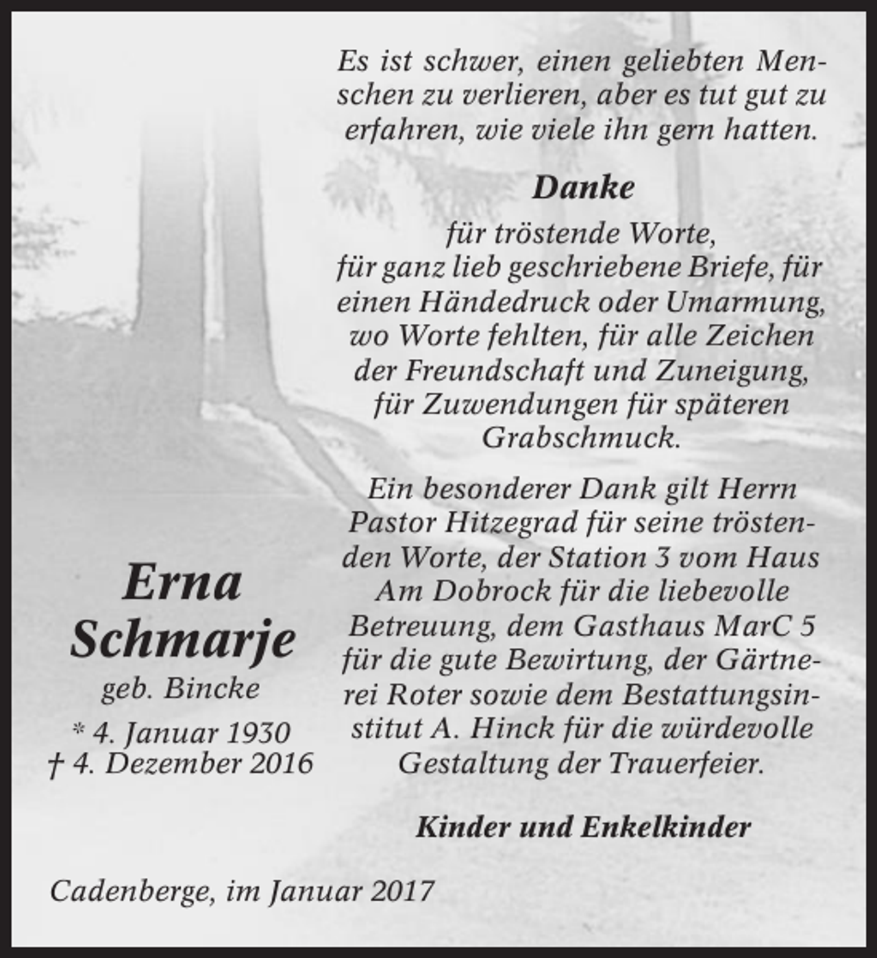 <p>Es ist schwer, einen geliebten Menschen zu verlieren, aber es tut gut zu<br />erfahren, wie viele ihn gern hatten.</p><p>Danke<br />für tröstende Worte,<br />für ganz lieb geschriebene Briefe, für<br />einen Händedruck oder Umarmung,<br />wo Worte fehlten, für alle Zeichen<br />der Freundschaft und Zuneigung,<br />für Zuwendungen für späteren<br />Grabschmuck.<br />Ein besonderer Dank gilt Herrn<br />Pastor Hitzegrad für seine tröstenden Worte, der Station 3 vom Haus<br />Am Dobrock für die liebevolle<br />Betreuung, dem Gasthaus MarC 5<br />für die gute Bewirtung, der Gärtnegeb. Bincke<br />rei Roter sowie dem Bestattungsinstitut A. Hinck für die würdevolle<br />* 4. Januar 1930<br />Gestaltung der Trauerfeier.<br />† 4. Dezember 2016</p><p>Erna<br />Schmarje</p><p>Kinder und Enkelkinder<br />Cadenberge, im Januar 2017</p>