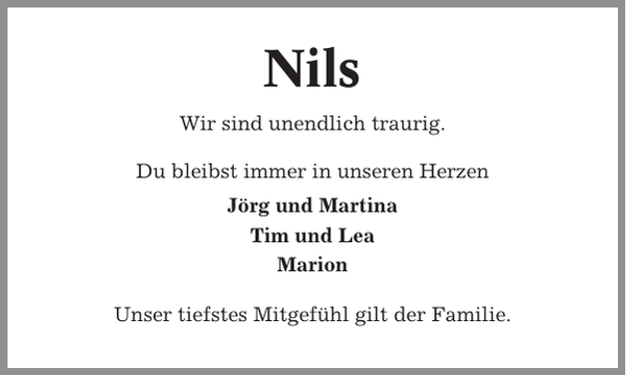 <p>Nils<br />Wir sind unendlich traurig.<br />Du bleibst immer in unseren Herzen<br />Jörg und Martina<br />Tim und Lea<br />Marion<br />Unser tiefstes Mitgefühl gilt der Familie.</p>