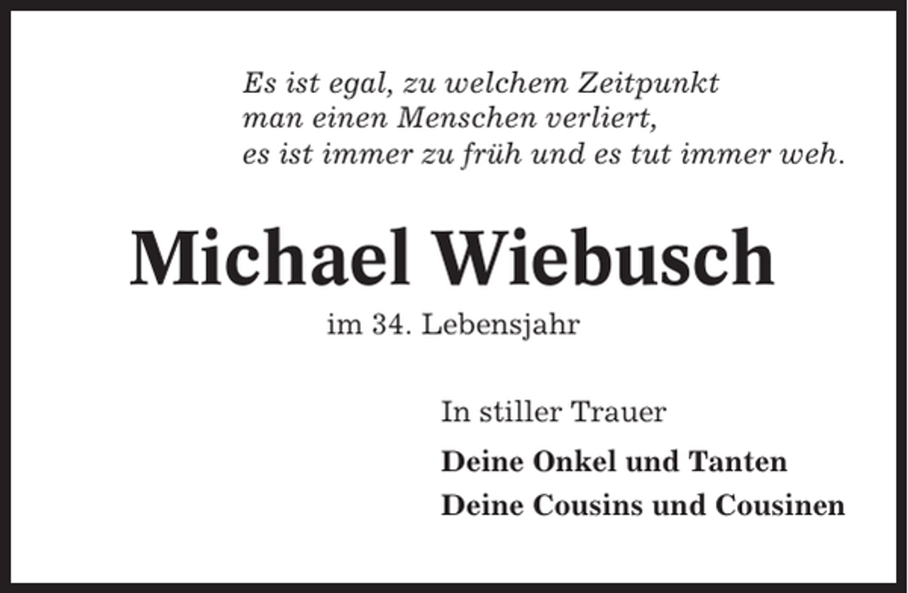 <p>Es ist egal, zu welchem Zeitpunkt<br />man einen Menschen verliert,<br />es ist immer zu früh und es tut immer weh.</p><p>Michael Wiebusch<br />im 34. Lebensjahr<br />In stiller Trauer<br />Deine Onkel und Tanten<br />Deine Cousins und Cousinen</p>