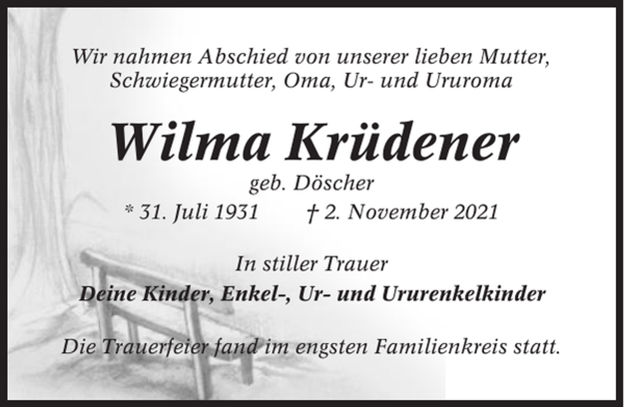<p>Wir nahmen Abschied von unserer lieben Mutter,<br />Schwiegermutter, Oma, Ur- und Ururoma</p><p>Wilma Krüdener<br />geb. Döscher<br />* 31. Juli 1931<br />† 2. November 2021<br />In stiller Trauer<br />Deine Kinder, Enkel-, Ur- und Ururenkelkinder<br />Die Trauerfeier fand im engsten Familienkreis statt.</p>