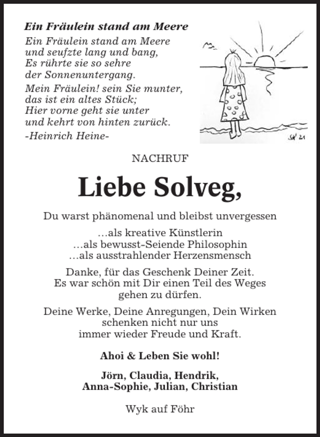 <p>Ein Fräulein stand am Meere<br />Ein Fräulein stand am Meere<br />und seufzte lang und bang,<br />Es rührte sie so sehre<br />der Sonnenuntergang.<br />Mein Fräulein! sein Sie munter,<br />das ist ein altes Stück;<br />Hier vorne geht sie unter<br />und kehrt von hinten zurück.<br />-Heinrich HeineNACHRUF</p><p>Liebe Solveg,<br />Du warst phänomenal und bleibst unvergessen<br />…als kreative Künstlerin<br />…als bewusst-Seiende Philosophin<br />…als ausstrahlender Herzensmensch<br />Danke, für das Geschenk Deiner Zeit.<br />Es war schön mit Dir einen Teil des Weges<br />gehen zu dürfen.<br />Deine Werke, Deine Anregungen, Dein Wirken<br />schenken nicht nur uns<br />immer wieder Freude und Kraft.<br />Ahoi &amp; Leben Sie wohl!<br />Jörn, Claudia, Hendrik,<br />Anna-Sophie, Julian, Christian<br />Wyk auf Föhr</p>
