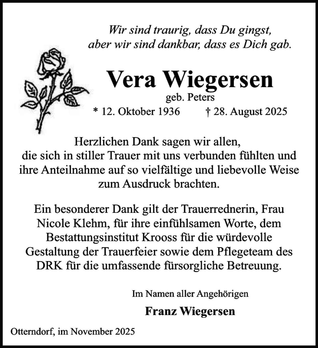 <p>Wir sind traurig, dass Du gingst,<br />aber wir sind dankbar, dass es Dich gab.</p><p>Vera Wiegersen</p><p>geb. Peters<br />* 12. Oktober 1936<br />† 28. August 2025</p><p>Herzlichen Dank sagen wir allen,<br />die sich in stiller Trauer mit uns verbunden fühlten und<br />ihre Anteilnahme auf so vielfältige und liebevolle Weise<br />zum Ausdruck brachten.<br />Ein besonderer Dank gilt der Trauerrednerin, Frau<br />Nicole Klehm, für ihre einfühlsamen Worte, dem<br />Bestattungsinstitut Krooss für die würdevolle<br />Gestaltung der Trauerfeier sowie dem Pflegeteam des<br />DRK für die umfassende fürsorgliche Betreuung.<br />Im Namen aller Angehörigen</p><p>Franz Wiegersen<br />Otterndorf, im November 2025</p>