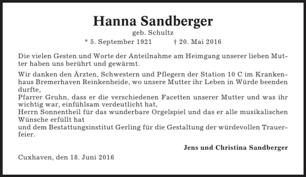 <p>Hanna Sandberger<br />geb. Schultz<br />* 5. September 1921<br />† 20. Mai 2016<br />Die vielen Gesten und Worte der Anteilnahme am Heimgang unserer lieben Mutter haben uns berührt und gewärmt.<br />Wir danken den Ärzten, Schwestern und Pflegern der Station 10 C im Krankenhaus Bremerhaven Reinkenheide, wo unsere Mutter ihr Leben in Würde beenden<br />durfte,<br />Pfarrer Gruhn, dass er die verschiedenen Facetten unserer Mutter und was ihr<br />wichtig war, einfühlsam verdeutlicht hat,<br />Herrn Sonnentheil für das wunderbare Orgelspiel und das er alle musikalischen<br />Wünsche erfüllt hat<br />und dem Bestattungsinstitut Gerling für die Gestaltung der würdevollen Trauerfeier.<br />Jens und Christina Sandberger<br />Cuxhaven, den 18. Juni 2016</p>