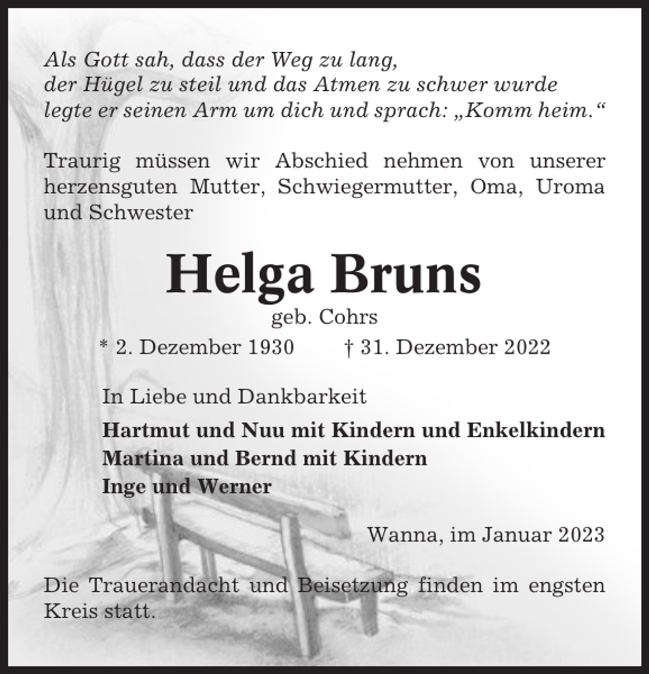 <p>Als Gott sah, dass der Weg zu lang,<br />der Hügel zu steil und das Atmen zu schwer wurde<br />legte er seinen Arm um dich und sprach: „Komm heim.“<br />Traurig müssen wir Abschied nehmen von unserer<br />herzensguten Mutter, Schwiegermutter, Oma, Uroma<br />und Schwester</p><p>Helga Bruns<br />geb. Cohrs<br />* 2. Dezember 1930<br />† 31. Dezember 2022<br />In Liebe und Dankbarkeit<br />Hartmut und Nuu mit Kindern und Enkelkindern<br />Martina und Bernd mit Kindern<br />Inge und Werner<br />Wanna, im Januar 2023<br />Die Trauerandacht und Beisetzung finden im engsten<br />Kreis statt.</p>