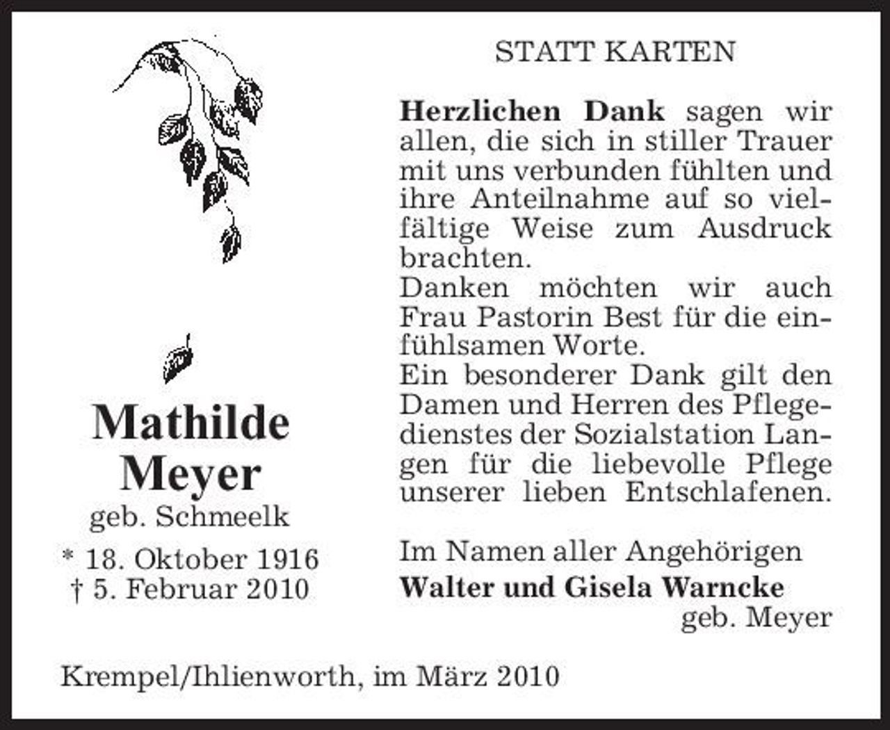 <p>STATT KARTEN Herzlichen Dank sagen wir allen, die sich in stiller Trauer mit uns verbunden fühlten und ihre Anteilnahme auf so vielfältige Weise zum Ausdruck brachten. Danken möchten wir auch Frau Pastorin Best für die einfühlsamen Worte. Ein besonderer Dank gilt den Damen und Herren des Pflegedienstes der Sozialstation Langen für die liebevolle Pflege unserer lieben Entschlafenen. Im Namen aller Angehörigen Walter und Gisela Warncke geb. Meyer</p><p>Mathilde Meyer<br />geb. Schmeelk * 18. Oktober 1916 † 5. Februar 2010</p><p>Krempel/Ihlienworth, im März 2010</p>