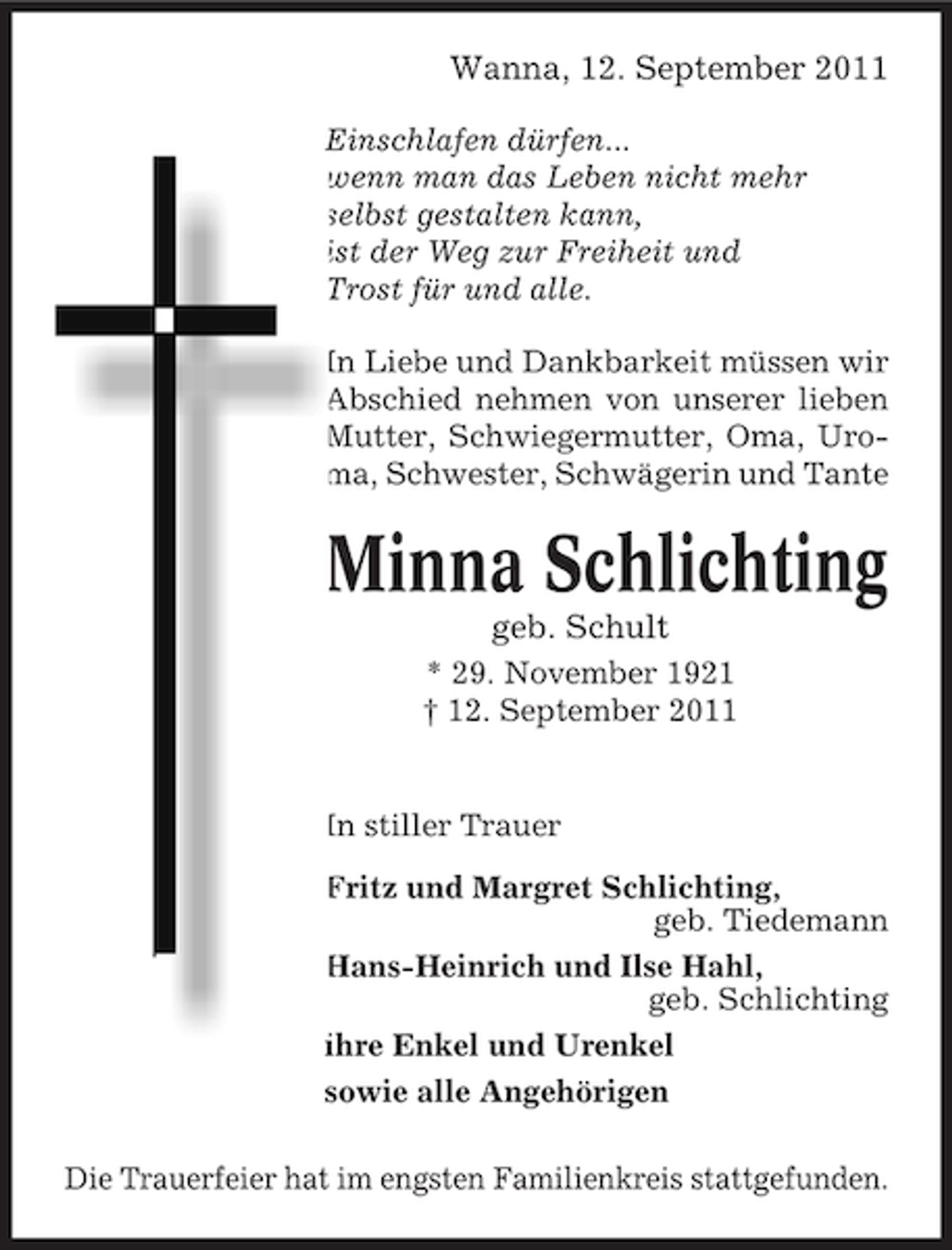 <p>Wanna, 12. September 2011<br />Einschlafen dürfen...<br />wenn man das Leben nicht mehr<br />selbst gestalten kann,<br />ist der Weg zur Freiheit und<br />Trost für und alle.<br />In Liebe und Dankbarkeit müssen wir<br />Abschied nehmen von unserer lieben<br />Mutter, Schwiegermutter, Oma, Uroma, Schwester, Schwägerin und Tante</p><p>Minna Schlichting<br />geb. Schult<br />* 29. November 1921<br />† 12. September 2011</p><p>In stiller Trauer<br />Fritz und Margret Schlichting,<br />geb. Tiedemann<br />Hans-Heinrich und Ilse Hahl,<br />geb. Schlichting<br />ihre Enkel und Urenkel<br />sowie alle Angehörigen<br />Die Trauerfeier hat im engsten Familienkreis stattgefunden.</p>