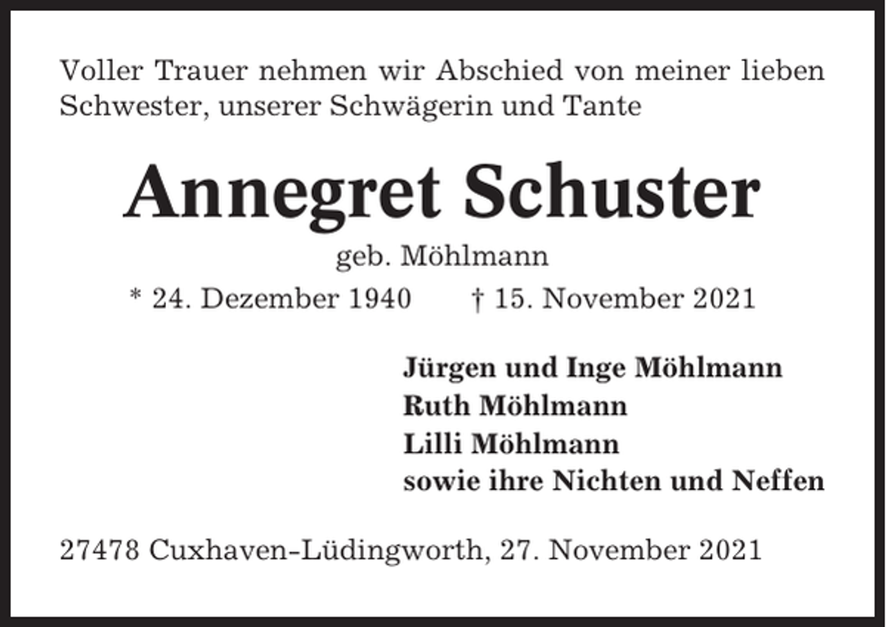 <p>Voller Trauer nehmen wir Abschied von meiner lieben<br />Schwester, unserer Schwägerin und Tante</p><p>Annegret Schuster<br />geb. Möhlmann<br />* 24. Dezember 1940<br />† 15. November 2021<br />Jürgen und Inge Möhlmann<br />Ruth Möhlmann<br />Lilli Möhlmann<br />sowie ihre Nichten und Neffen<br />27478 Cuxhaven-Lüdingworth, 27. November 2021</p>