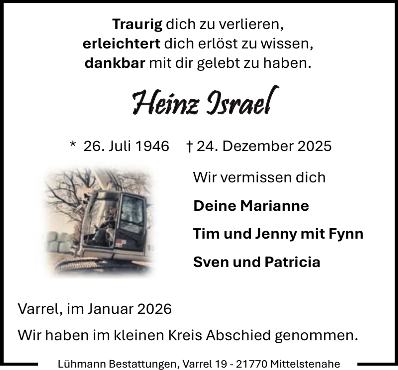 <p>Traurig dich zu verlieren,<br />erleichtert dich erlöst zu wissen,<br />dankbar mit dir gelebt zu haben.</p><p>Heinz Israel<br />* 26. Juli 1946</p><p>† 24. Dezember 2025<br />Wir vermissen dich<br />Deine Marianne<br />Tim und Jenny mit Fynn<br />Sven und Patricia</p><p>Varrel, im Januar 2026<br />Wir haben im kleinen Kreis Abschied genommen.<br />Lühmann Bestattungen, Varrel 19 - 21770 Mittelstenahe</p>
