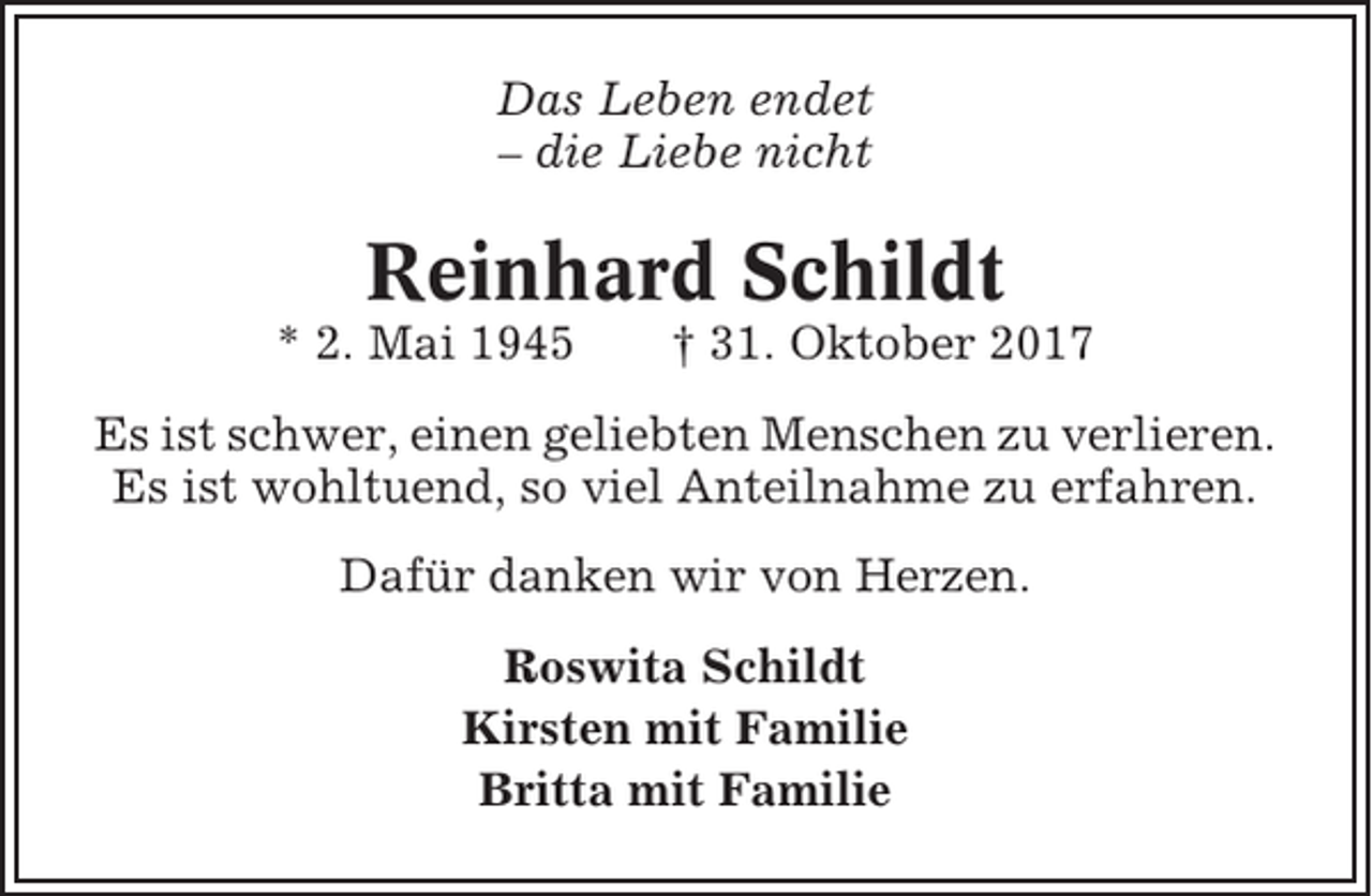 <p>Das Leben endet<br />– die Liebe nicht</p><p>Reinhard Schildt<br />* 2. Mai 1945</p><p>† 31. Oktober 2017</p><p>Es ist schwer, einen geliebten Menschen zu verlieren.<br />Es ist wohltuend, so viel Anteilnahme zu erfahren.<br />Dafür danken wir von Herzen.<br />Roswita Schildt<br />Kirsten mit Familie<br />Britta mit Familie</p>