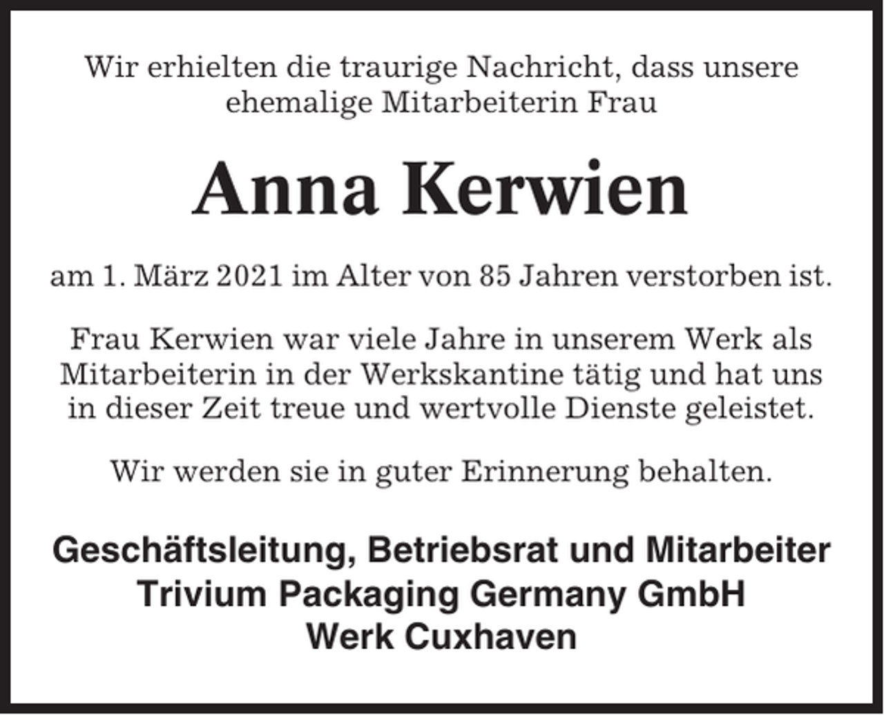 <p>Wir erhielten die traurige Nachricht, dass unsere<br />ehemalige Mitarbeiterin Frau</p><p>Anna Kerwien<br />am 1. März 2021 im Alter von 85 Jahren verstorben ist.<br />Frau Kerwien war viele Jahre in unserem Werk als<br />Mitarbeiterin in der Werkskantine tätig und hat uns<br />in dieser Zeit treue und wertvolle Dienste geleistet.<br />Wir werden sie in guter Erinnerung behalten.</p><p>Geschäftsleitung, Betriebsrat und Mitarbeiter<br />Trivium Packaging Germany GmbH<br />Werk Cuxhaven</p>